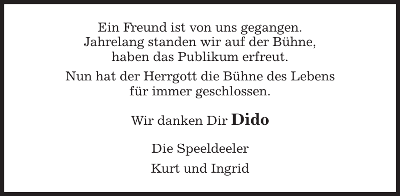 <p>Ein Freund ist von uns gegangen.<br />Jahrelang standen wir auf der Bühne,<br />haben das Publikum erfreut.<br />Nun hat der Herrgott die Bühne des Lebens<br />für immer geschlossen.<br />Wir danken Dir Dido<br />Die Speeldeeler<br />Kurt und Ingrid</p>