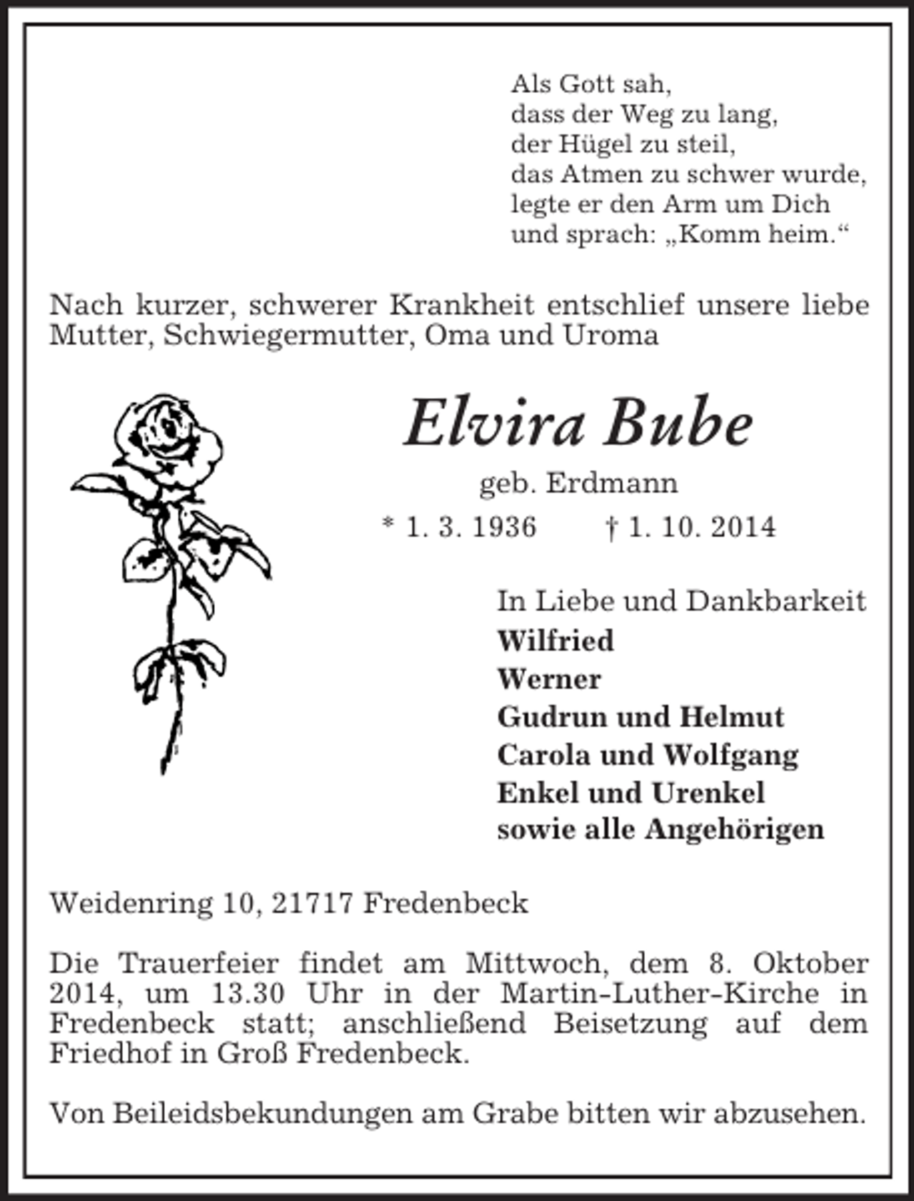<p>Als Gott sah,<br />dass der Weg zu lang,<br />der Hügel zu steil,<br />das Atmen zu schwer wurde,<br />legte er den Arm um Dich<br />und sprach: „Komm heim.“<br />Nach kurzer, schwerer Krankheit entschlief unsere liebe Mutter, Schwiegermutter, Oma und Uroma<br />Elvira Bube<br />geb. Erdmann<br />* 1. 3. 1936 † 1. 10. 2014<br />In Liebe und Dankbarkeit<br />Wilfried<br />Werner<br />Gudrun und Helmut<br />Carola und Wolfgang<br />Enkel und Urenkel<br />sowie alle Angehörigen<br />Weidenring 10, 21717 Fredenbeck</p><p>Die Trauerfeier findet am Mittwoch, dem 8. Oktober 2014, um 13.30 Uhr in der Martin-Luther-Kirche in<br />Fredenbeck statt; anschließend Beisetzung auf dem Friedhof in Groß Fredenbeck.</p><p>Von Beileidsbekundungen am Grabe bitten wir abzusehen.</p>