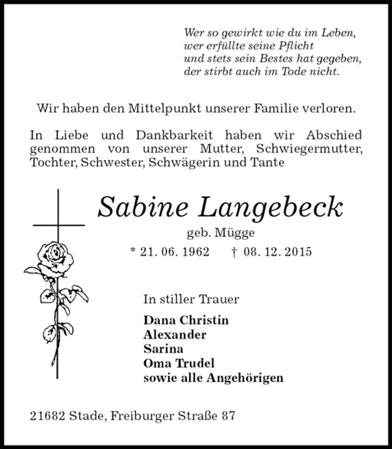 <p>Wer so gewirkt wie du im Leben,<br />wer erfüllte seine Pflicht<br />und stets sein Bestes hat gegeben,<br />der stirbt auch im Tode nicht.<br />Wir haben den Mittelpunkt unserer Familie verloren.</p>
<p>In Liebe und Dankbarkeit haben wir Abschied<br />genommen von unserer Mutter, Schwiegermutter, Tochter, Schwester, Schwägerin und Tante<br />Sabine Langebeck<br />geb. Mügge<br />* 21. 06. 1962 † 08. 12. 2015<br />In stiller Trauer<br />Dana Christin<br />Alexander<br />Sarina<br />Oma Trudel<br />sowie alle Angehörigen<br />21682 Stade, Freiburger Straße 87</p>