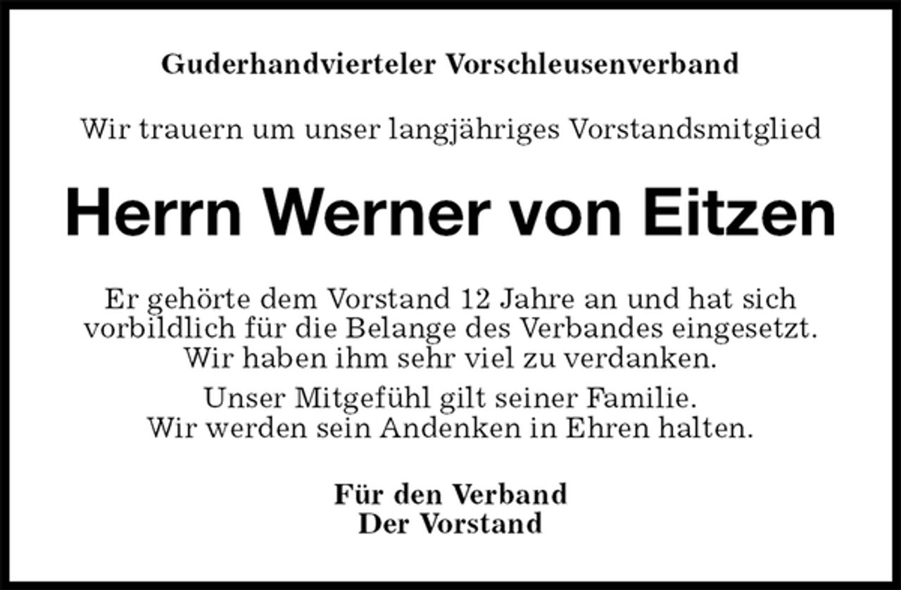 <p>Guderhandvierteler Vorschleusenverband<br />Wir trauern um unser langjähriges Vorstandsmitglied<br />Herrn Werner von Eitzen<br />Er gehörte dem Vorstand 12 Jahre an und hat sich<br />vorbildlich für die Belange des Verbandes eingesetzt.<br />Wir haben ihm sehr viel zu verdanken.<br />Unser Mitgefühl gilt seiner Familie.<br />Wir werden sein Andenken in Ehren halten.<br />Für den Verband<br />Der Vorstand</p>