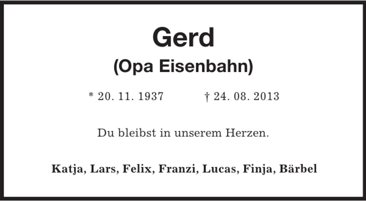 <p>Gerd<br />(Opa Eisenbahn)<br />* 20. 11. 1937</p><p>† 24. 08. 2013</p><p>Du bleibst in unserem Herzen.<br />Katja, Lars, Felix, Franzi, Lucas, Finja, Bärbel</p>
