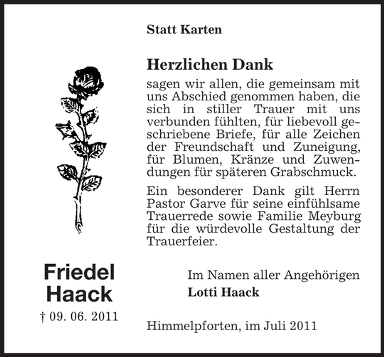 <p>Statt Karten</p><p>Herzlichen Dank<br />sagen wir allen, die gemeinsam mit<br />uns Abschied genommen haben, die<br />sich in stiller Trauer mit uns<br />verbunden fühlten, für liebevoll geschriebene Briefe, für alle Zeichen<br />der Freundschaft und Zuneigung,<br />für Blumen, Kränze und Zuwendungen für späteren Grabschmuck.<br />Ein besonderer Dank gilt Herrn<br />Pastor Garve für seine einfühlsame<br />Trauerrede sowie Familie Meyburg<br />für die würdevolle Gestaltung der<br />Trauerfeier.</p><p>Friedel<br />Haack<br />† 09. 06. 2011</p><p>Im Namen aller Angehörigen<br />Lotti Haack<br />Himmelpforten, im Juli 2011</p>