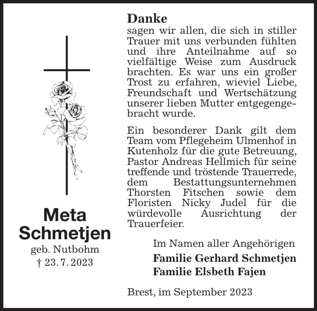 <p>Danke<br />sagen wir allen, die sich in stiller Trauer mit uns verbunden fühlten und ihre Anteilnahme auf so<br />vielfältige Weise zum Ausdruck brachten. Es war uns ein großer Trost zu erfahren, wieviel Liebe, Freundschaft und Wertschätzung unserer lieben Mutter entgegengebracht wurde.<br />Ein besonderer Dank gilt dem Team vom Pflegeheim Ulmenhof in<br />Kutenholz für die gute Betreuung, Pastor Andreas Hellmich für seine treffende und tröstende Trauerrede,<br />dem Bestattungsunternehmen Thorsten Fitschen sowie dem<br />Floristen Nicky Judel für die<br />würdevolle Ausrichtung der<br />Trauerfeier.<br />Im Namen aller Angehörigen<br />Familie Gerhard Schmetjen<br />Familie Elsbeth Fajen<br />Brest, im September 2023<br />Meta<br />Schmetjen<br />geb. Nutbohm<br />† 23. 7. 2023</p>