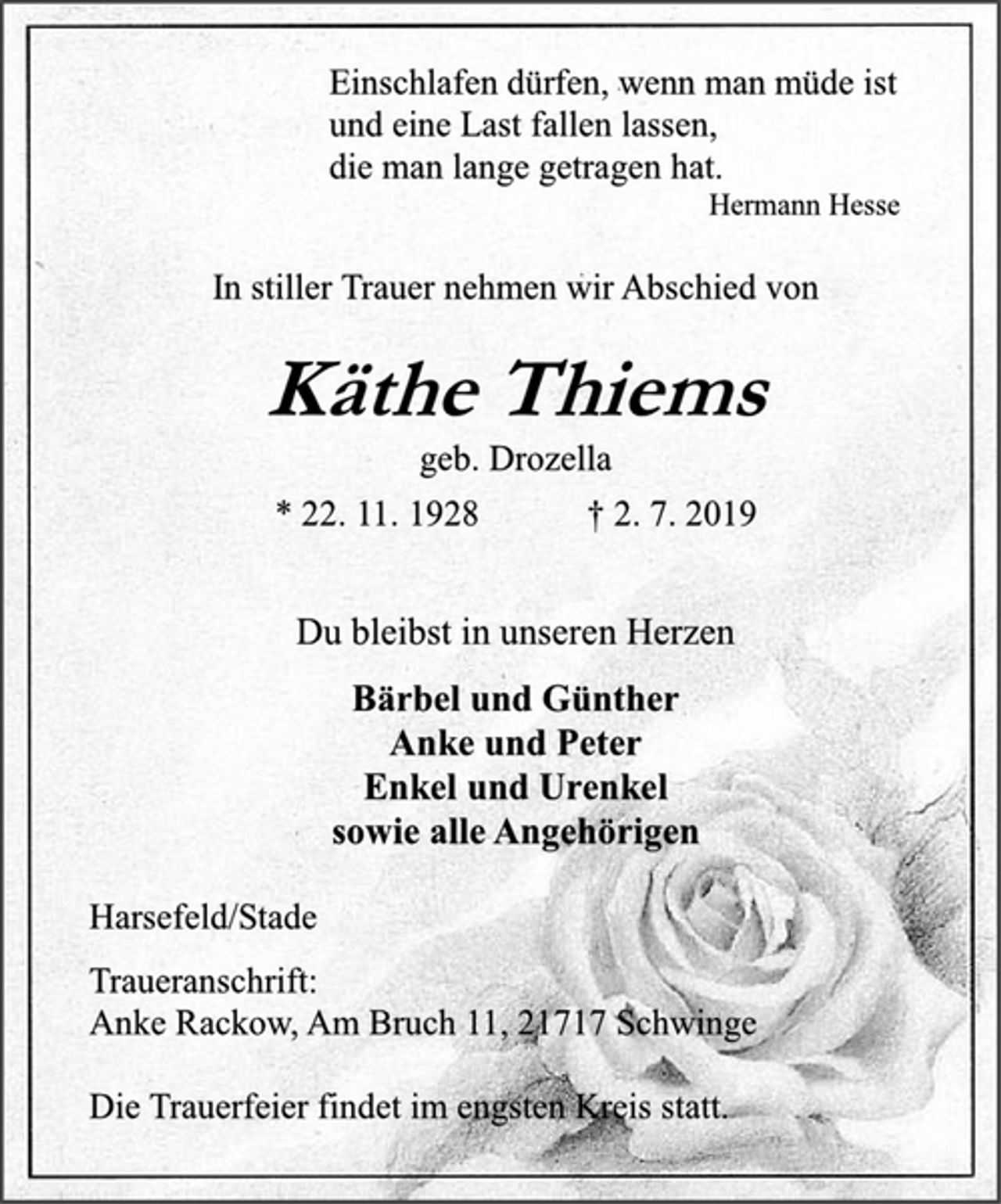 <p>Einschlafen dürfen, wenn man müde ist<br />und eine Last fallen lassen,<br />die man lange getragen hat.<br />Hermann Hesse<br />In stiller Trauer nehmen wir Abschied von<br />Käthe Thiems<br />geb. Drozella<br />* 22. 11. 1928 + 2. 7. 2019<br />Du bleibst in unseren Herzen<br />Bärbel und Günther<br />Anke und Peter<br />Enkel und Urenkel<br />sowie alle Angehörigen<br />Harsefeld/Stade<br />Traueranschrift:<br />Anke Rackow, Am Bruch 11, 21717 Schwinge<br />Die Trauerfeier findet im engsten Kreis statt.</p>