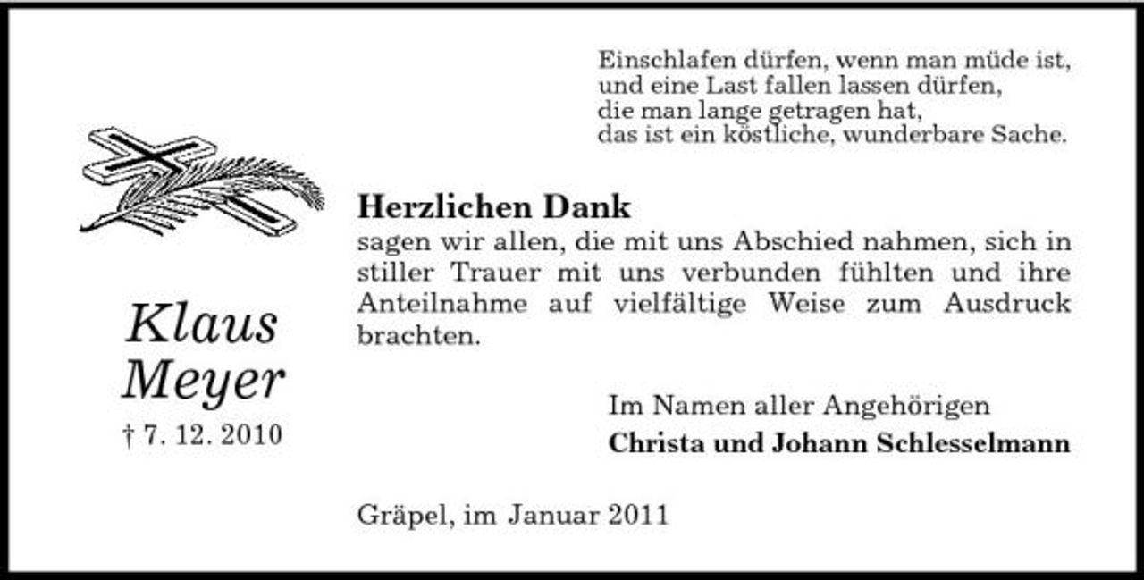 <p>Einschlafen dürfen, wenn man müde ist, und eine Last fallen lassen dürfen, die man lange getragen hat, das ist ein köstliche, wunderbare Sache.</p><p>Herzlichen Dank</p><p>Klaus Meyer<br />† 7. 12. 2010</p><p>sagen wir allen, die mit uns Abschied nahmen, sich in stiller Trauer mit uns verbunden fühlten und ihre Anteilnahme auf vielfältige Weise zum Ausdruck brachten. Im Namen aller Angehörigen Christa und Johann Schlesselmann Gräpel, im Januar 2011</p>