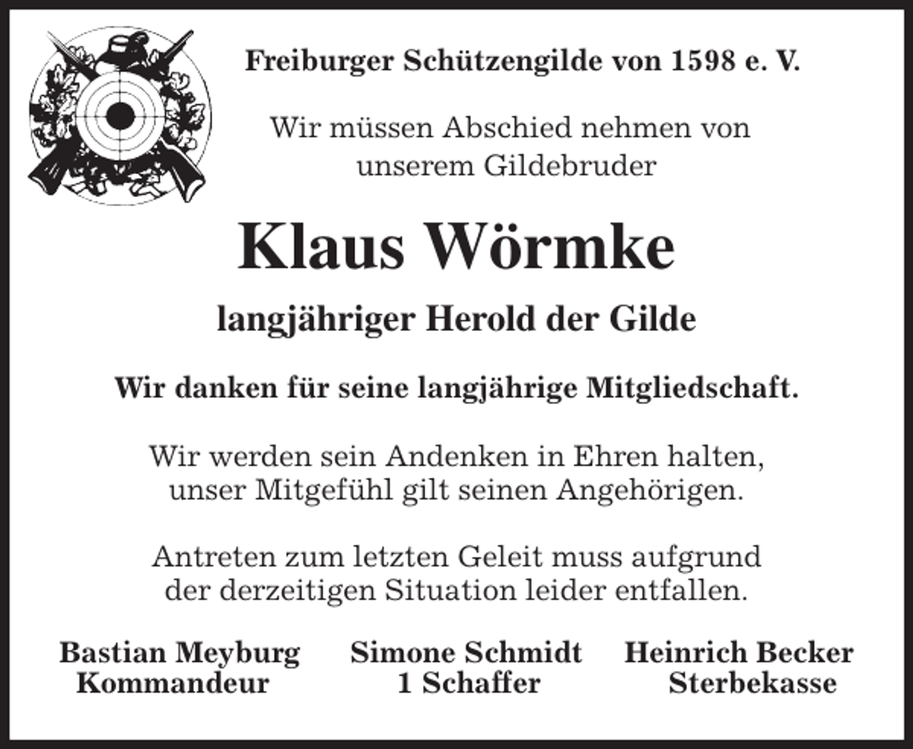 <p>Freiburger Schützengilde von 1598 e. V.</p>
<p>Wir müssen Abschied nehmen von<br />unserem Gildebruder<br />Klaus Wörmke<br />langjähriger Herold der Gilde<br />Wir danken für seine langjährige Mitgliedschaft.</p>
<p>Wir werden sein Andenken in Ehren halten,<br />unser Mitgefühl gilt seinen Angehörigen.</p>
<p>Antreten zum letzten Geleit muss aufgrund<br />der derzeitigen Situation leider entfallen.<br />Bastian Meyburg Simone Schmidt Heinrich Becker<br />Kommandeur 1 Schaffer Sterbekasse</p>
