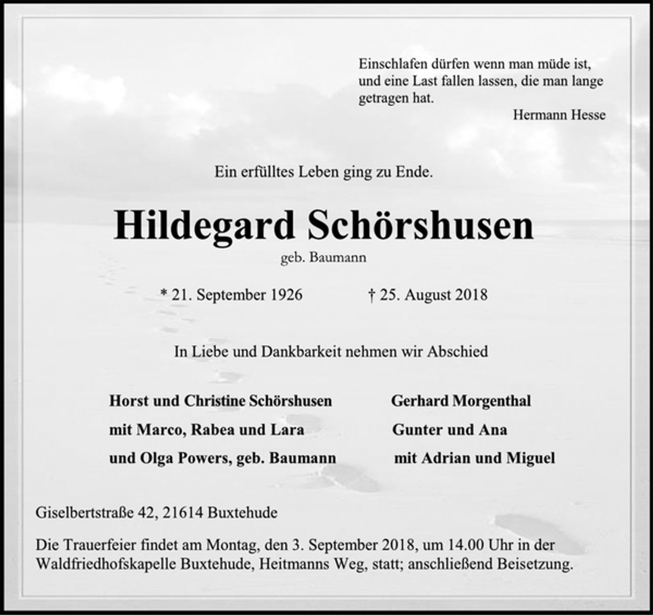 <p>Einschlafen dürfen wenn man müde ist,<br />und eine Last fallen lassen, die man lange<br />getragen hat.<br />Hermann Hesse<br />Ein erfülltes Leben ging zu Ende.<br />Hildegard Schörshusen<br />geb. Baumann<br />* 21. September 1926 † 25. August 2018<br />In Liebe und Dankbarkeit nehmen wir Abschied<br />Horst und Christine Schörshusen Gerhard Morgenthal<br />mit Marco, Rabea und Lara Gunter und Ana<br />und Olga Powers, geb. Baumann mit Adrian und Miguel<br />Giselbertstraße 42, 21614 Buxtehude<br />Die Trauerfeier findet am Montag, den 3. September 2018, um 14.00 Uhr in der Waldfriedhofskapelle Buxtehude, Heitmanns Weg, statt; anschließend Beisetzung.</p>