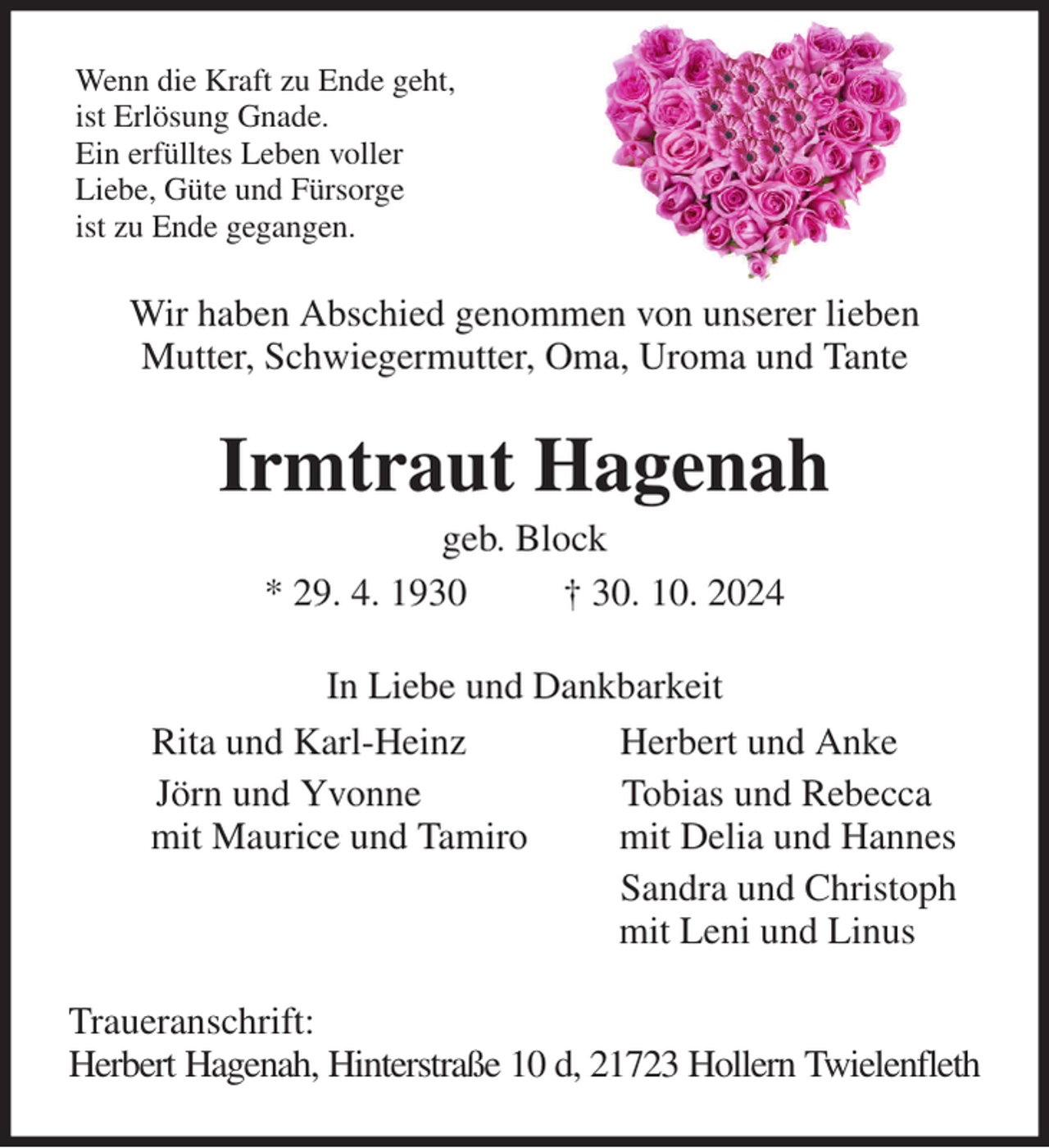 <p>Wenn die Kraft zu Ende geht,<br />ist Erlösung Gnade.<br />Ein erfülltes Leben voller<br />Liebe, Güte und Fürsorge<br />ist zu Ende gegangen.<br />Wir haben Abschied genommen von unserer lieben<br />Mutter, Schwiegermutter, Oma, Uroma und Tante<br />Irmtraut Hagenah<br />geb. Block<br />* 29. 4. 1930 † 30. 10. 2024<br />In Liebe und Dankbarkeit<br />Rita und Karl-Heinz Herbert und Anke<br />Jörn und Yvonne Tobias und Rebecca<br />mit Maurice und Tamiro mit Delia und Hannes<br />Sandra und Christoph<br />mit Leni und Linus<br />Traueranschrift:<br />Herbert Hagenah, Hinterstraße 10 d, 21723 Hollern Twielenfleth</p>