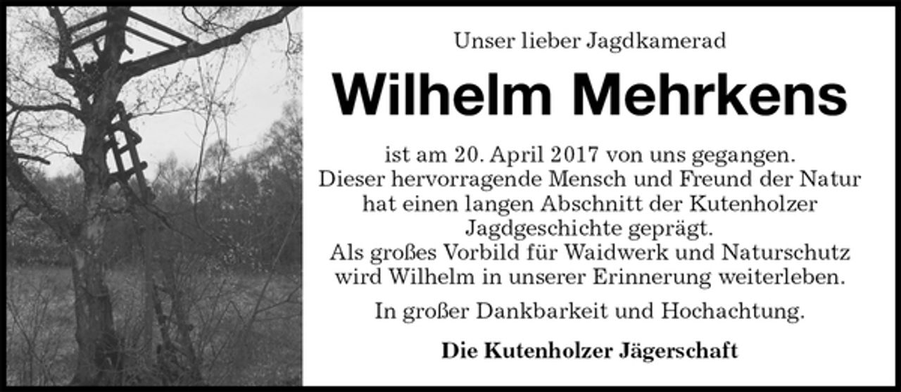 <p>Unser lieber Jagdkamerad<br />Wilhelm Mehrkens<br />ist am 20. April 2017 von uns gegangen.<br />Dieser hervorragende Mensch und Freund der Natur hat einen langen Abschnitt der Kutenholzer<br />Jagdgeschichte geprägt.<br />Als großes Vorbild für Waidwerk und Naturschutz wird Wilhelm in unserer Erinnerung weiterleben.<br />In großer Dankbarkeit und Hochachtung.<br />Die Kutenholzer Jägerschaft</p>