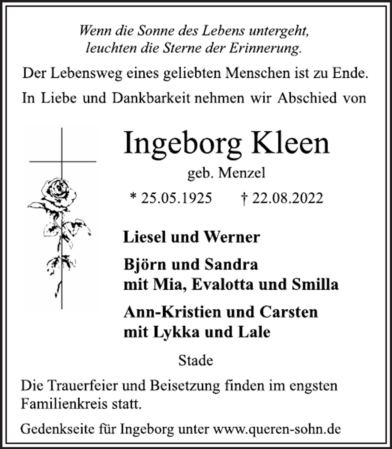 <p>Wenn die Sonne des Lebens untergeht,<br />leuchten die Sterne der Erinnerung.<br />Der Lebensweg eines geliebten Menschen ist zu Ende.<br />In Liebe und Dankbarkeit nehmen wir Abschied von<br />Ingeborg Kleen<br />geb. Menzel<br />* 25.05.1925 † 22.08.2022<br />Liesel und Werner<br />Björn und Sandra<br />mit Mia, Evalotta und Smilla<br />Ann-Kristien und Carsten<br />mit Lykka und Lale<br />Stade<br />Die Trauerfeier und Beisetzung finden im engsten<br />Familienkreis statt.<br />Gedenkseite für Ingeborg unter www.queren-sohn.de</p>