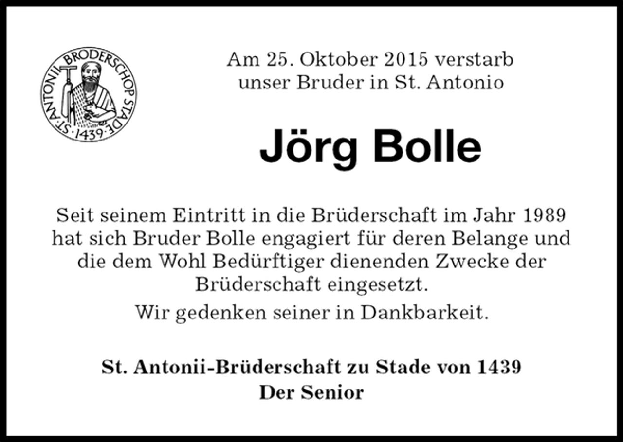 <p>Am 25. Oktober 2015 verstarb<br />unser Bruder in St. Antonio<br />Jörg Bolle<br />St. Antonii-Brüderschaft zu Stade von 1439<br />Der Senior<br />Seit seinem Eintritt in die Brüderschaft im Jahr 1989 hat sich Bruder Bolle engagiert für deren Belange und die dem Wohl Bedürftiger dienenden Zwecke der<br />Brüderschaft eingesetzt.<br />Wir gedenken seiner in Dankbarkeit.</p>