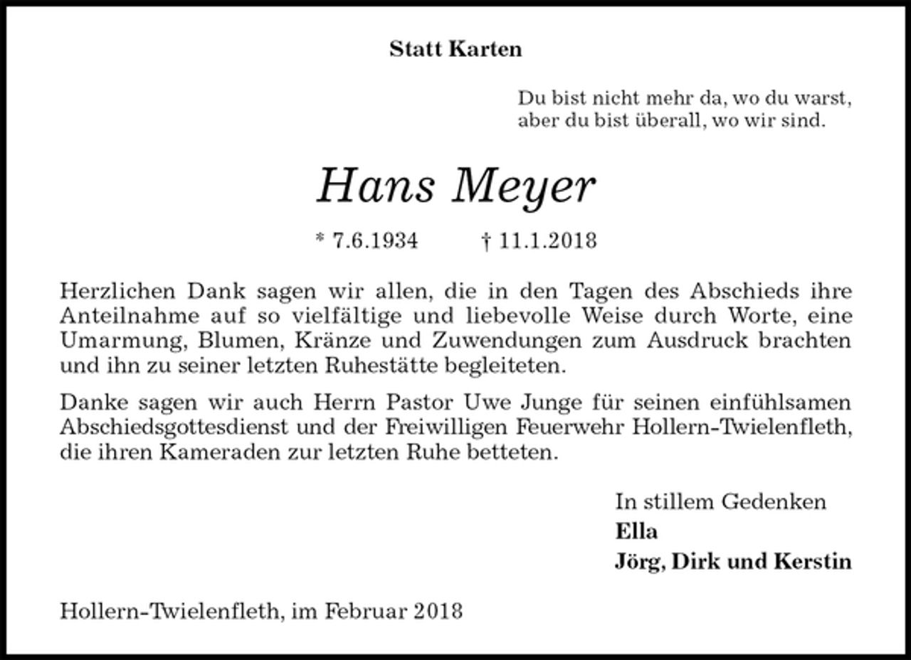 <p>Statt Karten<br />Du bist nicht mehr da, wo du warst,<br />aber du bist überall, wo wir sind.<br />Hans Meyer<br />* 7.6.1934 † 11.1.2018<br />Herzlichen Dank sagen wir allen, die in den Tagen des Abschieds ihre Anteilnahme auf so vielfältige und liebevolle Weise durch Worte, eine Umarmung, Blumen, Kränze und Zuwendungen zum Ausdruck brachten und ihn zu seiner letzten Ruhestätte begleiteten.<br />Danke sagen wir auch Herrn Pastor Uwe Junge für seinen einfühlsamen Abschiedsgottesdienst und der Freiwilligen Feuerwehr Hollern-Twielenfleth, die ihren Kameraden zur letzten Ruhe betteten.<br />In stillem Gedenken<br />Ella<br />Jörg, Dirk und Kerstin<br />Hollern-Twielenfleth, im Februar 2018</p>