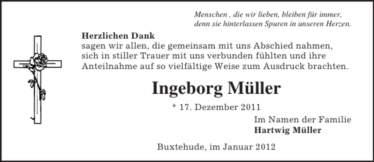 <p>Menschen , die wir lieben, bleiben für immer,<br />denn sie hinterlassen Spuren in unseren Herzen.</p><p>Herzlichen Dank<br />sagen wir allen, die gemeinsam mit uns Abschied nahmen,<br />sich in stiller Trauer mit uns verbunden fühlten und ihre<br />Anteilnahme auf so vielfältige Weise zum Ausdruck brachten.</p><p>Ingeborg Müller<br />* 17. Dezember 2011<br />Im Namen der Familie<br />Hartwig Müller<br />Buxtehude, im Januar 2012</p>