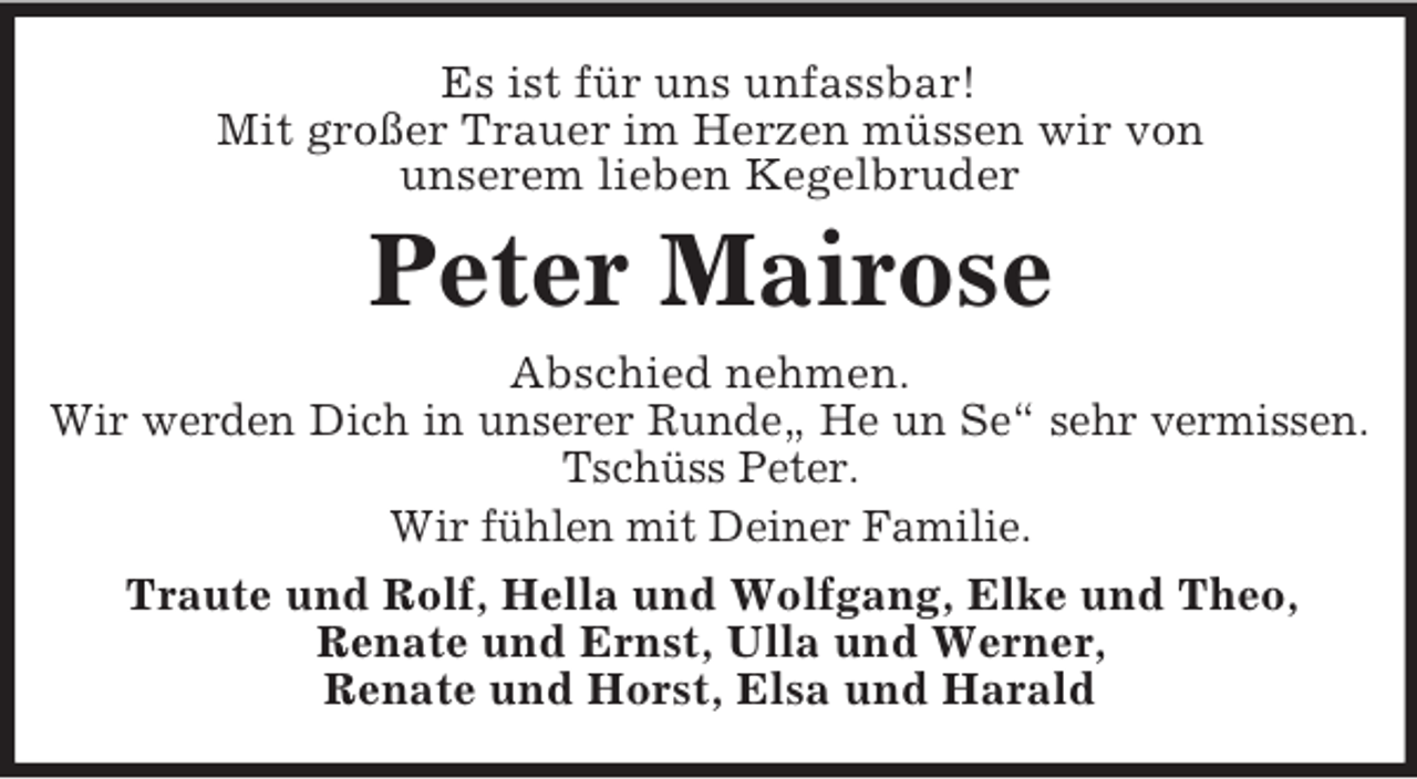 <p>Es ist für uns unfassbar!<br />Mit großer Trauer im Herzen müssen wir von<br />unserem lieben Kegelbruder</p><p>Peter Mairose<br />Abschied nehmen.<br />Wir werden Dich in unserer Runde„ He un Se“ sehr vermissen.<br />Tschüss Peter.<br />Wir fühlen mit Deiner Familie.<br />Traute und Rolf, Hella und Wolfgang, Elke und Theo,<br />Renate und Ernst, Ulla und Werner,<br />Renate und Horst, Elsa und Harald</p>