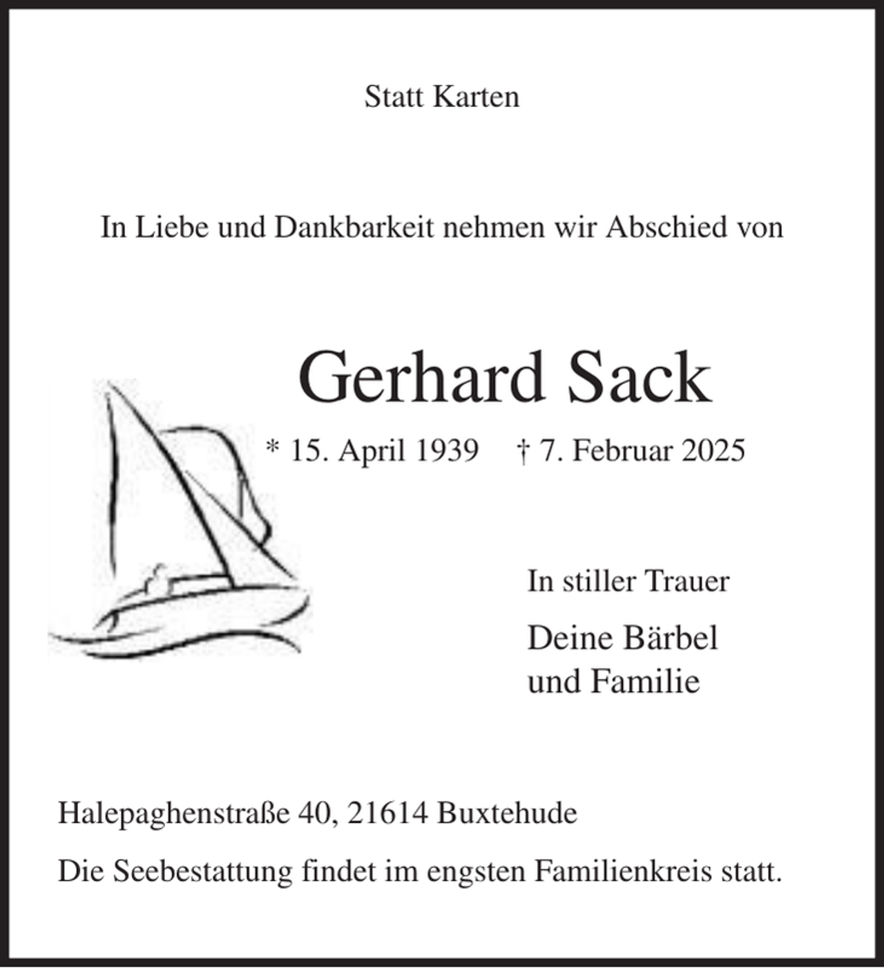 <p>Statt Karten<br />In Liebe und Dankbarkeit nehmen wir Abschied von<br />Gerhard Sack<br />* 15. April 1939 † 7. Februar 2025<br />In stiller Trauer<br />Deine Bärbel<br />und Familie<br />Halepaghenstraße 40, 21614 Buxtehude<br />Die Seebestattung findet im engsten Familienkreis statt.</p>