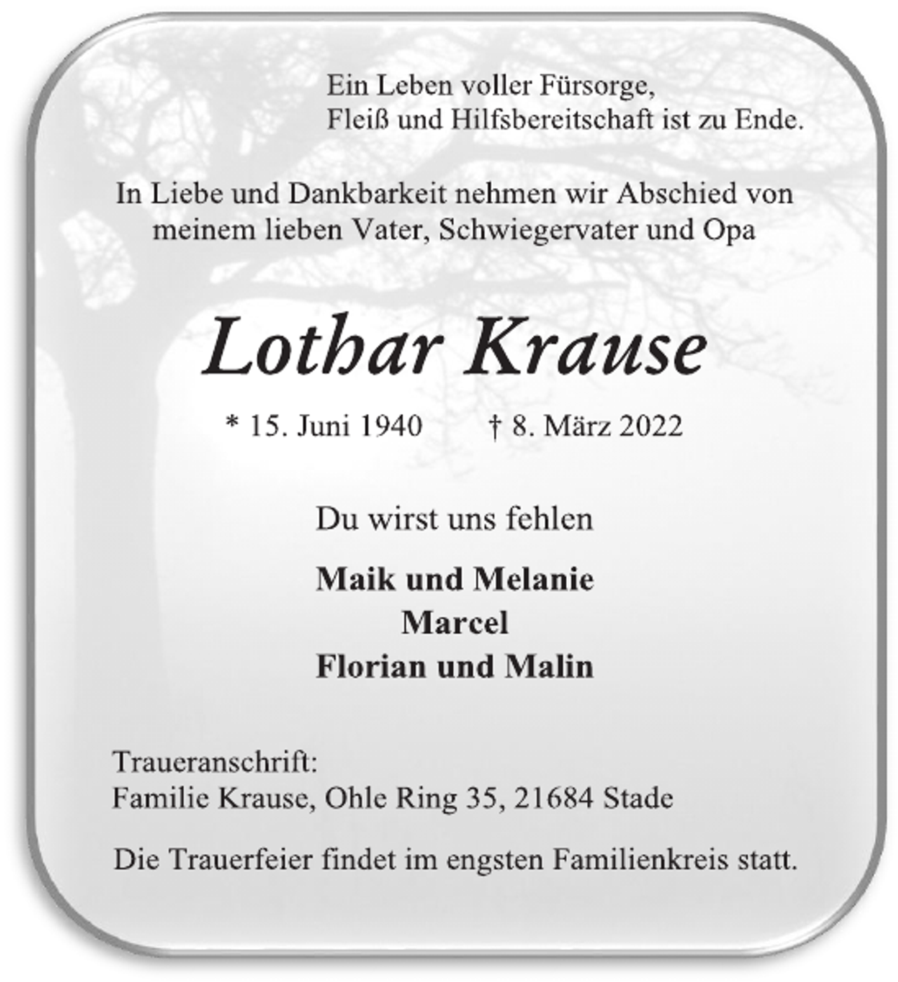 <p>Ein Leben voller Fürsorge,<br />Fleiß und Hilfsbereitschaft ist zu Ende.<br />In Liebe und Dankbarkeit nehmen wir Abschied von<br />meinem lieben Vater, Schwiegervater und Opa<br />Lothar Krause<br />* 15. Juni 1940 † 8. März 2022<br />Du wirst uns fehlen<br />Maik und Melanie<br />Marcel<br />Florian und Malin<br />Traueranschrift:<br />Familie Krause, Ohle Ring 35, 21684 Stade<br />Die Trauerfeier findet im engsten Familienkreis statt.</p>