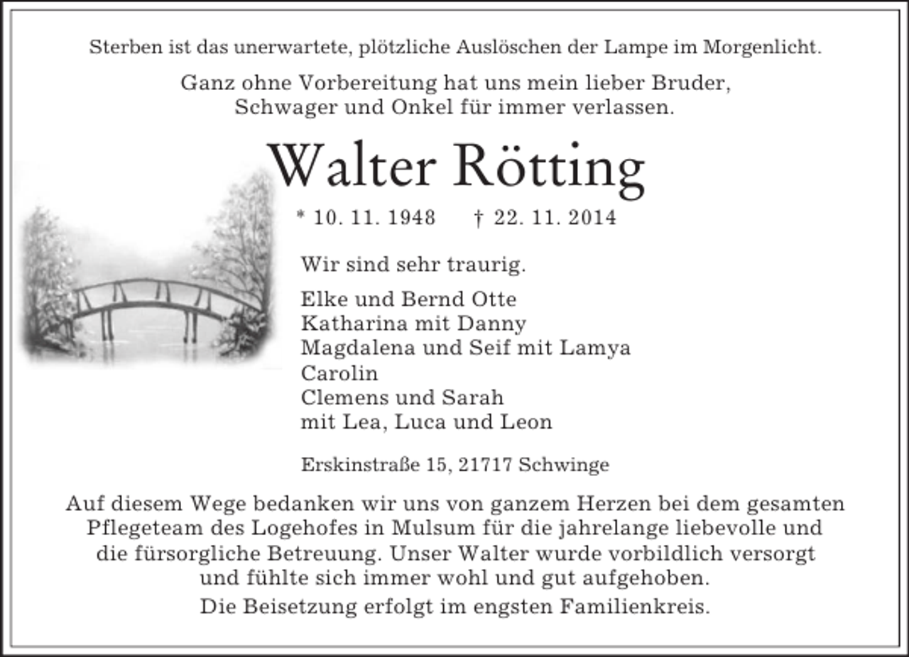 <p>Sterben ist das unerwartete, plötzliche Auslöschen der Lampe im Morgenlicht.<br />Ganz ohne Vorbereitung hat uns mein lieber Bruder,<br />Schwager und Onkel für immer verlassen.<br />Walter Rötting<br />* 10. 11. 1948 † 22. 11. 2014<br />Wir sind sehr traurig.<br />Elke und Bernd Otte<br />Katharina mit Danny<br />Magdalena und Seif mit Lamya<br />Carolin<br />Clemens und Sarah<br />mit Lea, Luca und Leon</p><p>Erskinstraße 15, 21717 Schwinge<br />Auf diesem Wege bedanken wir uns von ganzem Herzen bei dem gesamten<br />Pflegeteam des Logehofes in Mulsum für die jahrelange liebevolle und<br />die fürsorgliche Betreuung. Unser Walter wurde vorbildlich versorgt<br />und fühlte sich immer wohl und gut aufgehoben.<br />Die Beisetzung erfolgt im engsten Familienkreis.</p>