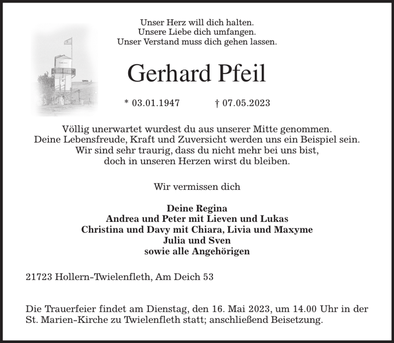 <p>Unser Herz will dich halten.<br />Unsere Liebe dich umfangen.<br />Unser Verstand muss dich gehen lassen.<br />Gerhard Pfeil</p><p>* 03.01.1947 † 07.05.2023<br />Völlig unerwartet wurdest du aus unserer Mitte genommen.<br />Deine Lebensfreude, Kraft und Zuversicht werden uns ein Beispiel sein.<br />Wir sind sehr traurig, dass du nicht mehr bei uns bist,<br />doch in unseren Herzen wirst du bleiben.<br />Wir vermissen dich</p><p>Deine Regina<br />Andrea und Peter mit Lieven und Lukas<br />Christina und Davy mit Chiara, Livia und Maxyme<br />Julia und Sven<br />sowie alle Angehörigen<br />21723 Hollern-Twielenfleth, Am Deich 53</p><p>Die Trauerfeier findet am Dienstag, den 16. Mai 2023, um 14.00 Uhr in der<br />St. Marien-Kirche zu Twielenfleth statt; anschließend Beisetzung.</p>