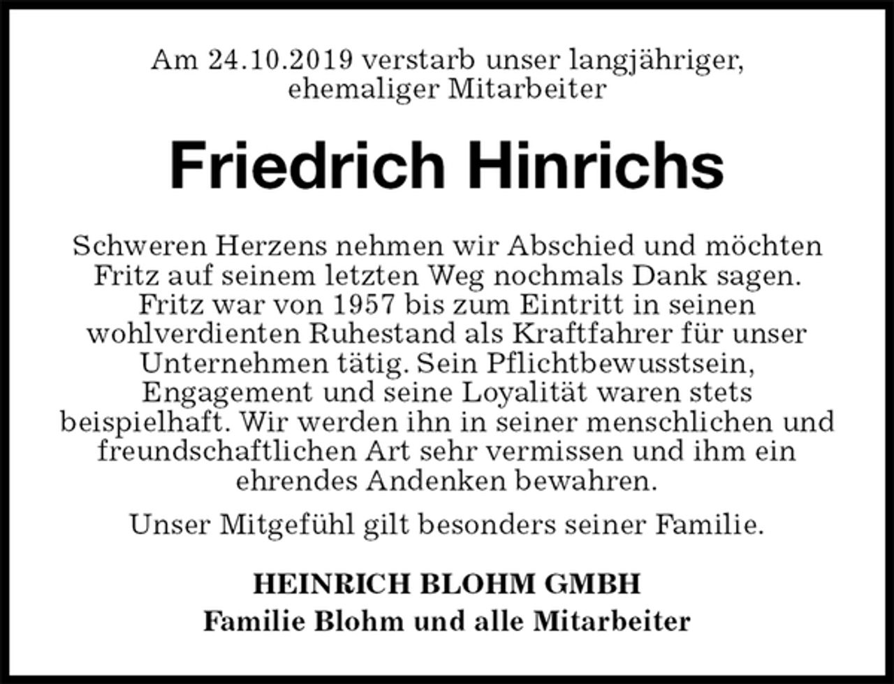 <p>Am 24.10.2019 verstarb unser langjähriger,<br />ehemaliger Mitarbeiter<br />Friedrich Hinrichs<br />Schweren Herzens nehmen wir Abschied und möchten Fritz auf seinem letzten Weg nochmals Dank sagen. Fritz war von 1957 bis zum Eintritt in seinen<br />wohlverdienten Ruhestand als Kraftfahrer für unser Unternehmen tätig. Sein Pflichtbewusstsein,<br />Engagement und seine Loyalität waren stets<br />beispielhaft. Wir werden ihn in seiner menschlichen und freundschaftlichen Art sehr vermissen und ihm ein<br />ehrendes Andenken bewahren.<br />Unser Mitgefühl gilt besonders seiner Familie.<br />HEINRICH BLOHM GMBH<br />Familie Blohm und alle Mitarbeiter</p>