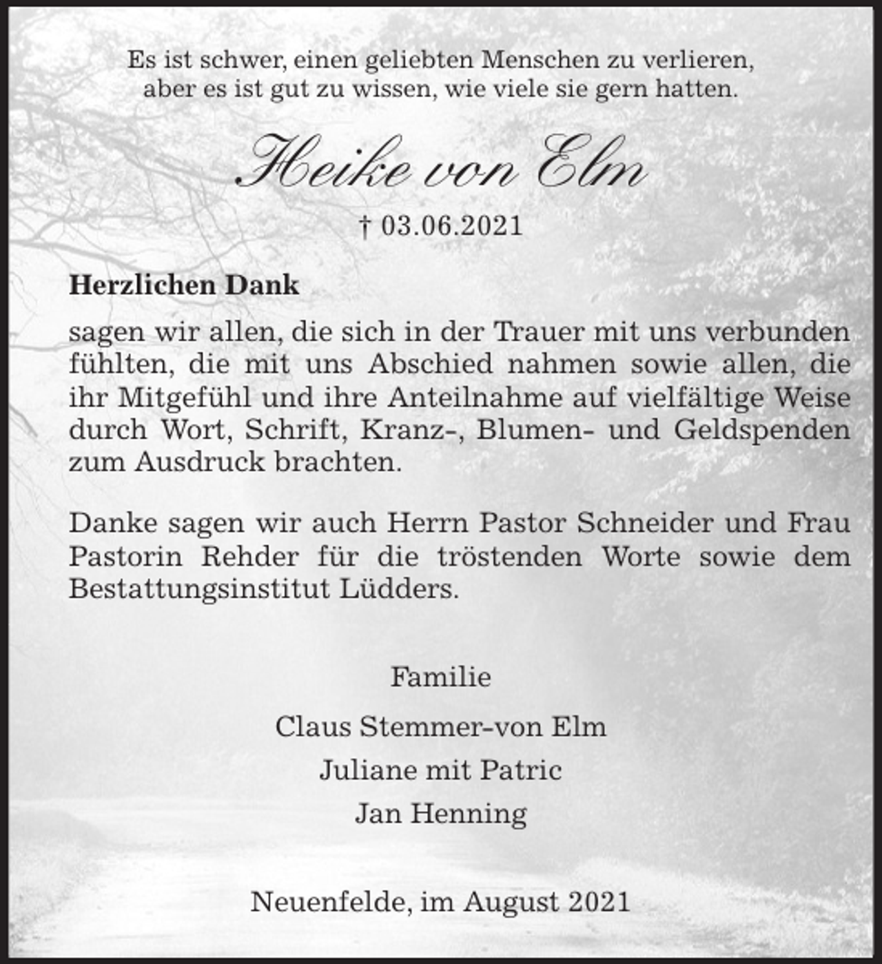 <p>Es ist schwer, einen geliebten Menschen zu verlieren,<br />aber es ist gut zu wissen, wie viele sie gern hatten.<br />Heike von Elm<br />† 03.06.2021<br />Herzlichen Dank<br />sagen wir allen, die sich in der Trauer mit uns verbunden<br />fühlten, die mit uns Abschied nahmen sowie allen, die<br />ihr Mitgefühl und ihre Anteilnahme auf vielfältige Weise<br />durch Wort, Schrift, Kranz-, Blumen- und Geldspenden<br />zum Ausdruck brachten.<br />Danke sagen wir auch Herrn Pastor Schneider und Frau<br />Pastorin Rehder für die tröstenden Worte sowie dem<br />Bestattungsinstitut Lüdders.</p>
<p>Familie<br />Claus Stemmer-von Elm<br />Juliane mit Patric<br />Jan Henning</p>
<p>Neuenfelde, im August 2021</p>