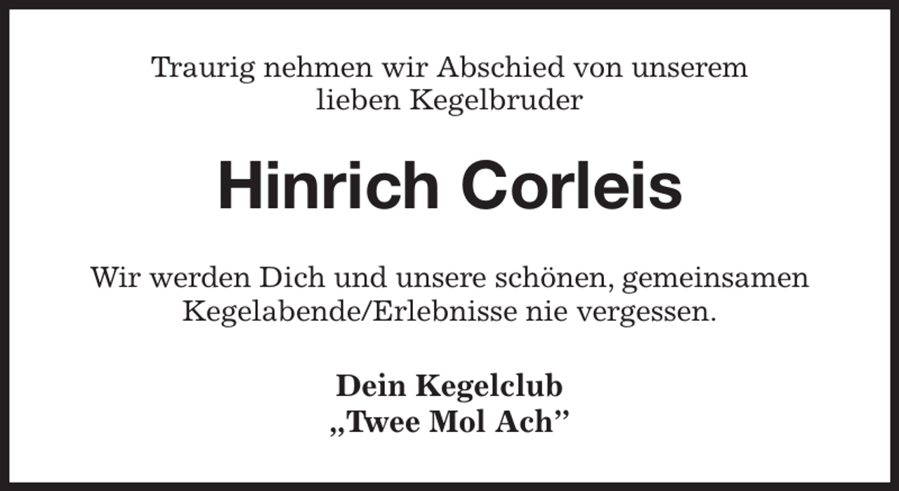<p>Traurig nehmen wir Abschied von unserem<br />lieben Kegelbruder<br />Hinrich Corleis<br />Wir werden Dich und unsere schönen, gemeinsamen<br />Kegelabende/Erlebnisse nie vergessen.<br />Dein Kegelclub<br />„Twee Mol Ach”</p>
