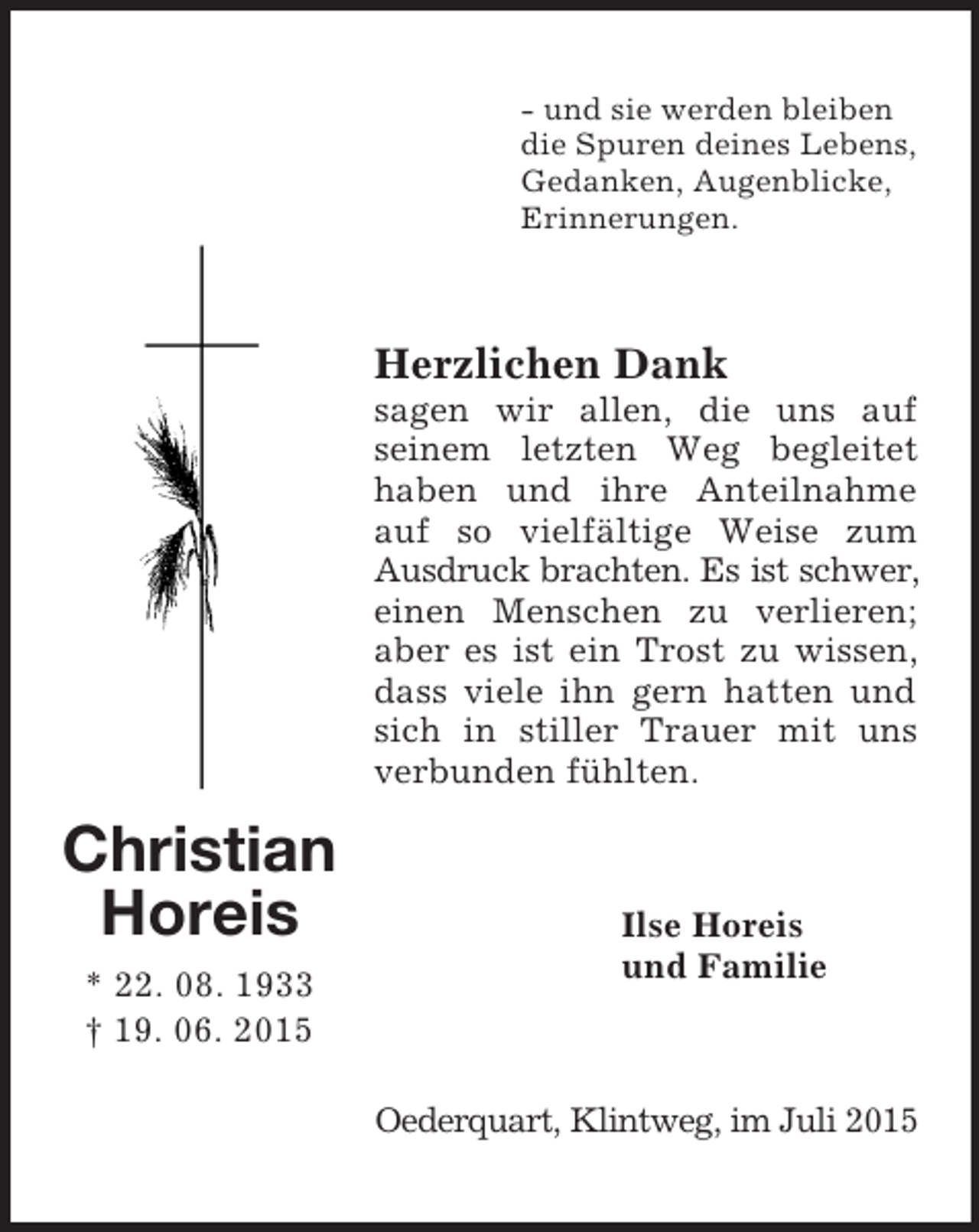 <p>Christian<br />Horeis<br />* 22. 08. 1933<br />† 19. 06. 2015<br />- und sie werden bleiben<br />die Spuren deines Lebens,<br />Gedanken, Augenblicke,<br />Erinnerungen.<br />Herzlichen Dank<br />sagen wir allen, die uns auf<br />seinem letzten Weg begleitet haben und ihre Anteilnahme auf so vielfältige Weise zum Ausdruck brachten. Es ist schwer,<br />einen Menschen zu verlieren; aber es ist ein Trost zu wissen, dass viele ihn gern hatten und sich in stiller Trauer mit uns verbunden fühlten.<br />Ilse Horeis<br />und Familie<br />Oederquart, Klintweg, im Juli 2015</p>