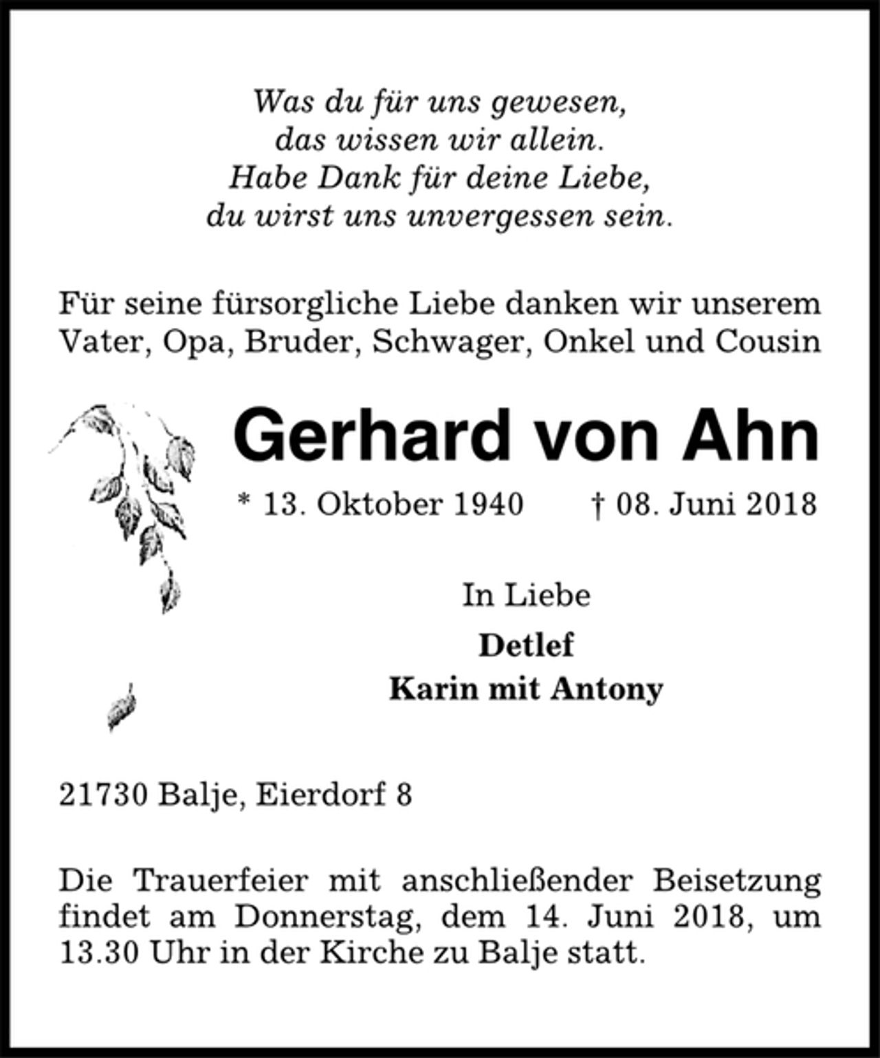 <p>Was du für uns gewesen,<br />das wissen wir allein.<br />Habe Dank für deine Liebe,<br />du wirst uns unvergessen sein.<br />Für seine fürsorgliche Liebe danken wir unserem<br />Vater, Opa, Bruder, Schwager, Onkel und Cousin<br />Gerhard von Ahn<br />* 13. Oktober 1940 † 08. Juni 2018<br />In Liebe<br />Detlef<br />Karin mit Antony<br />21730 Balje, Eierdorf 8<br />Die Trauerfeier mit anschließender Beisetzung<br />findet am Donnerstag, dem 14. Juni 2018, um<br />13.30 Uhr in der Kirche zu Balje statt.</p>