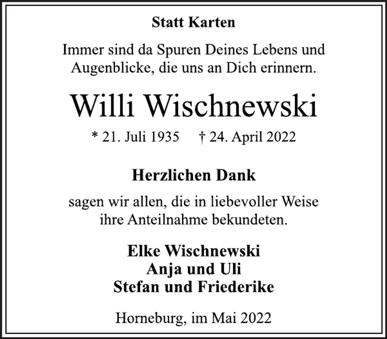 <p>Statt Karten<br />Immer sind da Spuren Deines Lebens und<br />Augenblicke, die uns an Dich erinnern.<br />Willi Wischnewski<br />* 21. Juli 1935 † 24. April 2022<br />Herzlichen Dank<br />sagen wir allen, die in liebevoller Weise<br />ihre Anteilnahme bekundeten.<br />Elke Wischnewski<br />Anja und UliStefan und Friederike<br />Horneburg, im Mai 2022</p>
