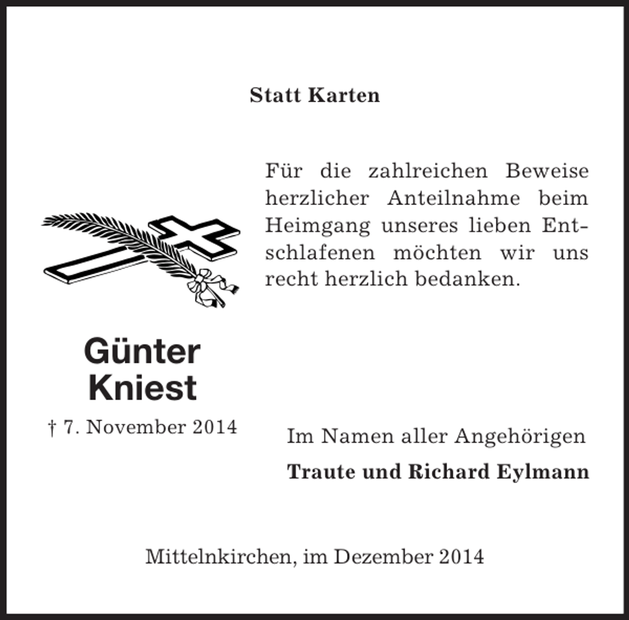 <p>Günter Kniest<br />† 7. November 2014</p><p>Statt Karten<br />Für die zahlreichen Beweise herzlicher Anteilnahme beim Heimgang unseres lieben Entschlafenen möchten wir uns recht herzlich bedanken.</p><p>Im Namen aller Angehörigen<br />Traute und Richard Eylmann</p><p>Mittelnkirchen, im Dezember 2014</p>