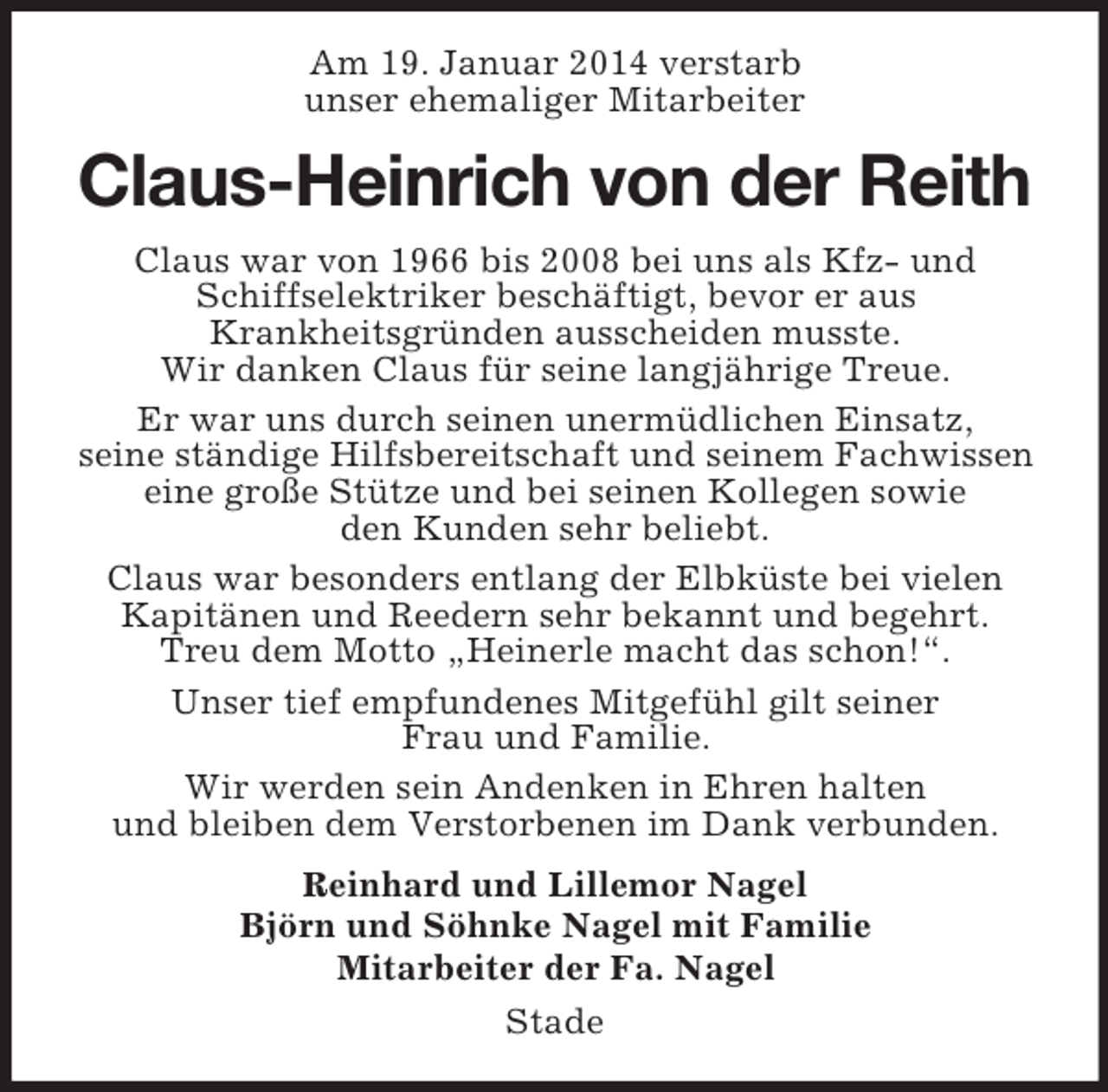 <p>Am 19. Januar 2014 verstarb<br />unser ehemaliger Mitarbeiter<br />Claus-Heinrich von der Reith<br />Claus war von 1966 bis 2008 bei uns als Kfz- und Schiffselektriker beschäftigt, bevor er aus<br />Krankheitsgründen ausscheiden musste.<br />Wir danken Claus für seine langjährige Treue.<br />Er war uns durch seinen unermüdlichen Einsatz,<br />seine ständige Hilfsbereitschaft und seinem Fachwissen eine große Stütze und bei seinen Kollegen sowie<br />den Kunden sehr beliebt.<br />Claus war besonders entlang der Elbküste bei vielen Kapitänen und Reedern sehr bekannt und begehrt.<br />Treu dem Motto „Heinerle macht das schon!“.<br />Unser tief empfundenes Mitgefühl gilt seiner<br />Frau und Familie.<br />Wir werden sein Andenken in Ehren halten<br />und bleiben dem Verstorbenen im Dank verbunden.<br />Reinhard und Lillemor Nagel<br />Björn und Söhnke Nagel mit Familie<br />Mitarbeiter der Fa. Nagel<br />Stade</p>