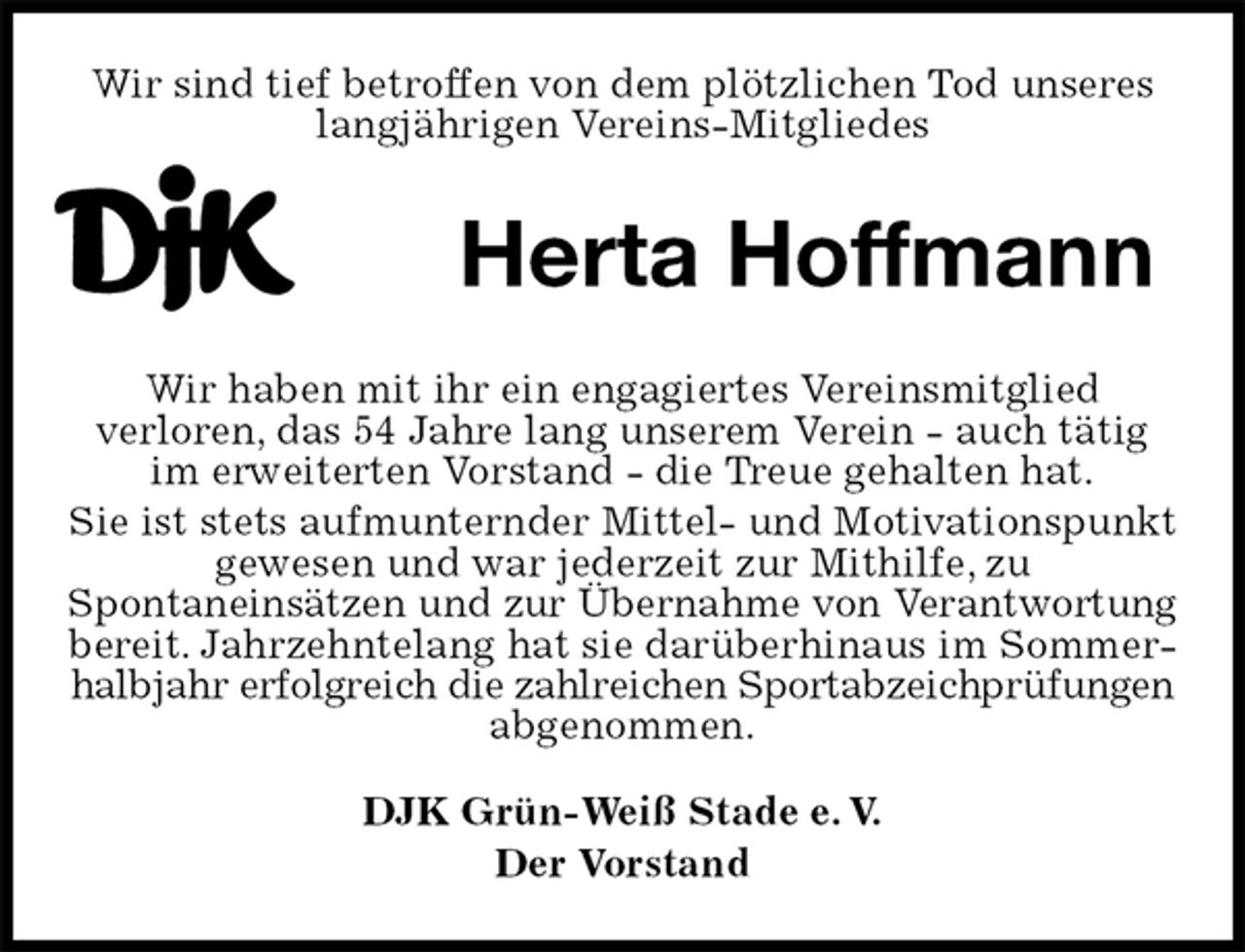 <p>Wir sind tief betroffen von dem plötzlichen Tod unseres langjährigen Vereins-Mitgliedes<br />Herta Hoffmann</p>
<p>Wir haben mit ihr ein engagiertes Vereinsmitglied<br />verloren, das 54 Jahre lang unserem Verein - auch tätig im erweiterten Vorstand - die Treue gehalten hat.<br />Sie ist stets aufmunternder Mittel- und Motivationspunkt gewesen und war jederzeit zur Mithilfe, zu<br />Spontaneinsätzen und zur Übernahme von Verantwortung<br />bereit. Jahrzehntelang hat sie darüberhinaus im Sommerhalbjahr erfolgreich die zahlreichen Sportabzeichprüfungen<br />abgenommen.<br />DJK Grün-Weiß Stade e. V.<br />Der Vorstand</p>