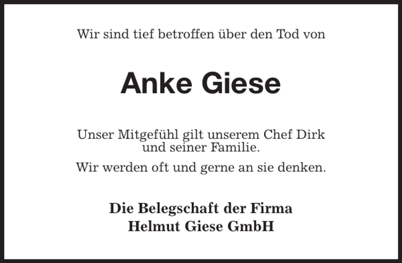 <p>Wir sind tief betroffen über den Tod von<br />Anke Giese<br />Unser Mitgefühl gilt unserem Chef Dirk<br />und seiner Familie.<br />Wir werden oft und gerne an sie denken.<br />Die Belegschaft der Firma<br />Helmut Giese GmbH</p>