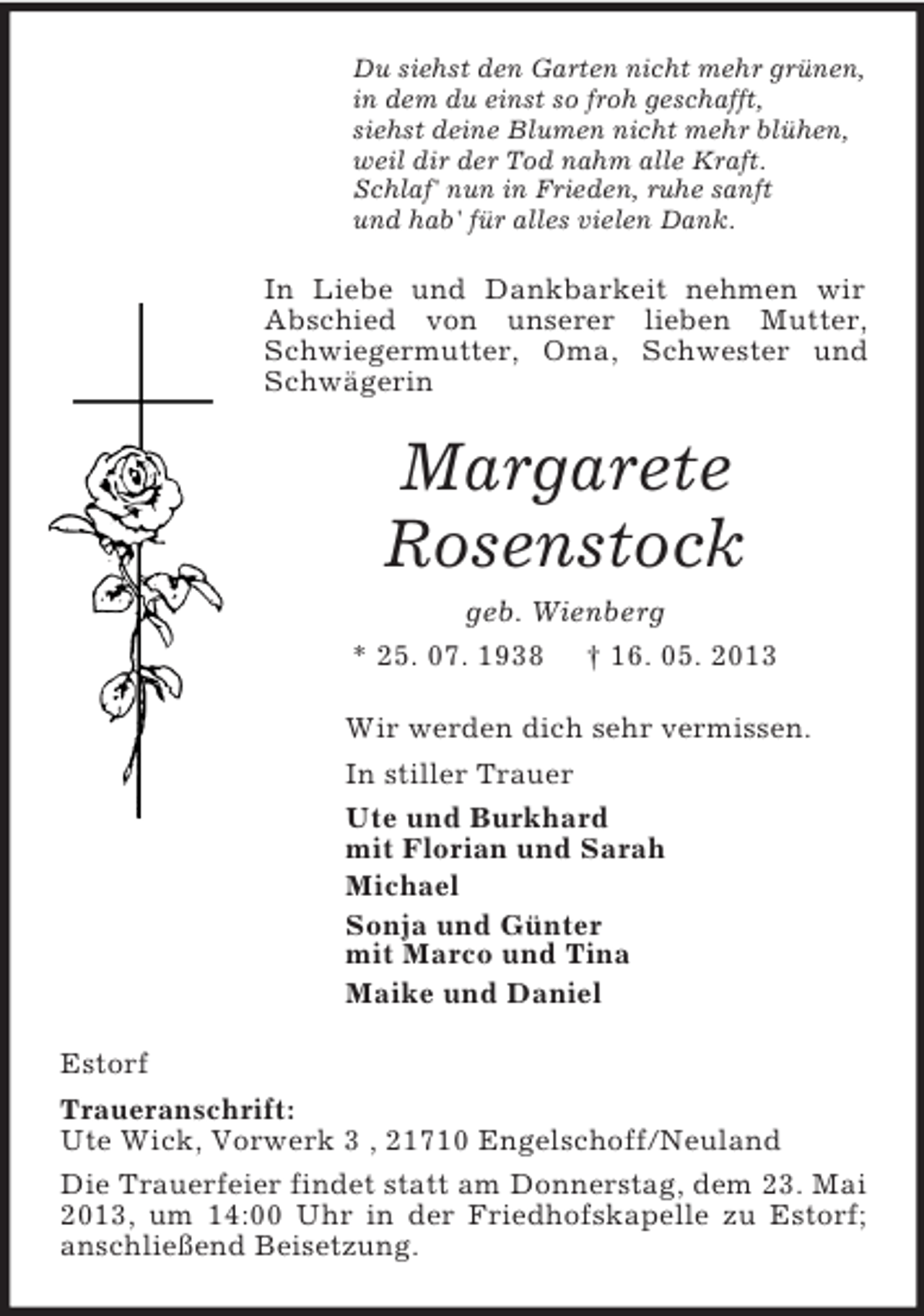 <p>Du siehst den Garten nicht mehr grünen,<br />in dem du einst so froh geschafft,<br />siehst deine Blumen nicht mehr blühen,<br />weil dir der Tod nahm alle Kraft.<br />Schlaf' nun in Frieden, ruhe sanft<br />und hab' für alles vielen Dank.<br />In Liebe und Dankbarkeit nehmen wir Abschied von unserer lieben Mutter, Schwiegermutter, Oma, Schwester und Schwägerin<br />Margarete<br />Rosenstock<br />geb. Wienberg<br />* 25. 07. 1938 † 16. 05. 2013<br />Wir werden dich sehr vermissen.<br />In stiller Trauer<br />Ute und Burkhard<br />mit Florian und Sarah<br />Michael<br />Sonja und Günter<br />mit Marco und Tina<br />Maike und Daniel<br />Estorf<br />Traueranschrift:<br />Ute Wick, Vorwerk 3 , 21710 Engelschoff/Neuland<br />Die Trauerfeier findet statt am Donnerstag, dem 23. Mai 2013, um 14:00 Uhr in der Friedhofskapelle zu Estorf; anschließend Beisetzung.</p>