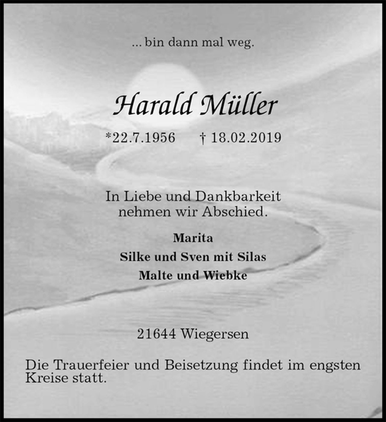 <p>... bin dann mal weg.<br />Harald Müller<br />*22.7.1956 † 18.02.2019<br />In Liebe und Dankbarkeit<br />nehmen wir Abschied.<br />Marita<br />Silke und Sven mit Silas<br />Malte und Wiebke<br />21644 Wiegersen<br />Die Trauerfeier und Beisetzung findet im engsten Kreise statt.</p>
