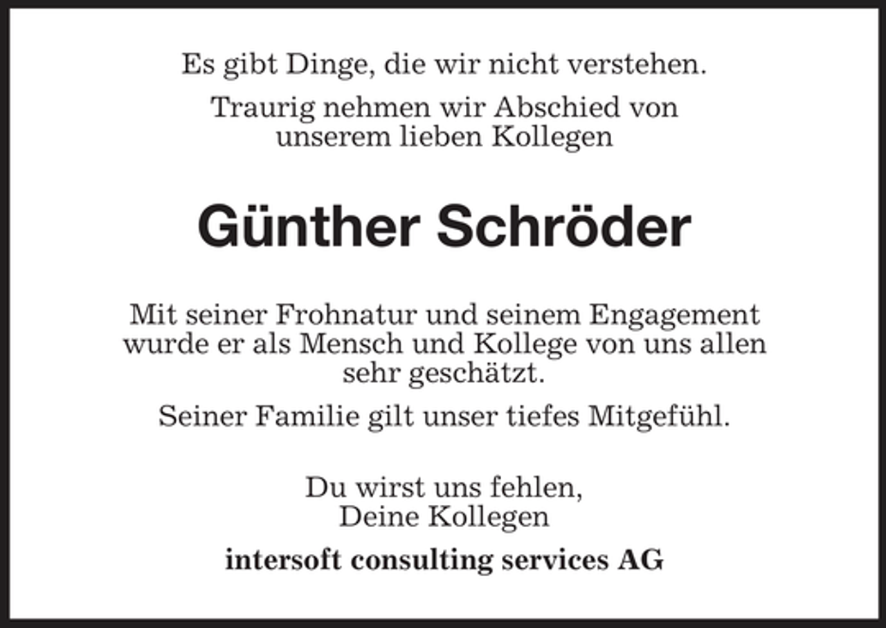 <p>Es gibt Dinge, die wir nicht verstehen. Traurig nehmen wir Abschied von unserem lieben Kollegen</p><p>Günther Schröder<br />Mit seiner Frohnatur und seinem Engagement wurde er als Mensch und Kollege von uns allen sehr geschätzt. Seiner Familie gilt unser tiefes Mitgefühl. Du wirst uns fehlen, Deine Kollegen intersoft consulting services AG</p>