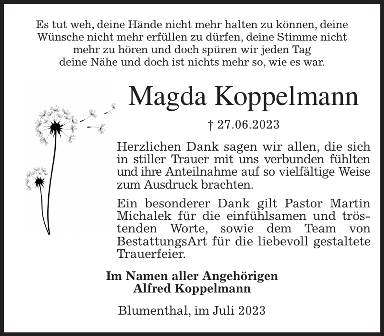 <p>Es tut weh, deine Hände nicht mehr halten zu können, deine<br />Wünsche nicht mehr erfüllen zu dürfen, deine Stimme nicht<br />mehr zu hören und doch spüren wir jeden Tag<br />deine Nähe und doch ist nichts mehr so, wie es war.<br />Magda Koppelmann<br />† 27.06.2023<br />Herzlichen Dank sagen wir allen, die sich<br />in stiller Trauer mit uns verbunden fühlten<br />und ihre Anteilnahme auf so vielfältige Weise<br />zum Ausdruck brachten.<br />Ein besonderer Dank gilt Pastor Martin<br />Michalek für die einfühlsamen und trös-<br />tenden Worte, sowie dem Team von<br />BestattungsArt für die liebevoll gestaltete<br />Trauerfeier.<br />Im Namen aller Angehörigen<br />Alfred Koppelmann<br />Blumenthal, im Juli 2023</p>