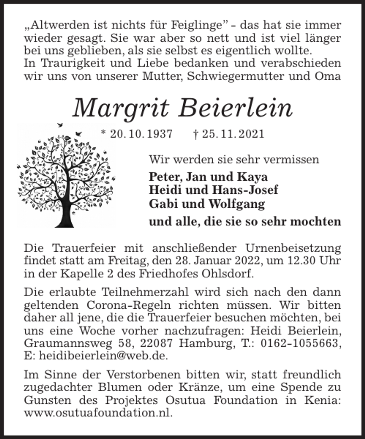 <p>„Altwerden ist nichts für Feiglinge” - das hat sie immer wieder gesagt. Sie war aber so nett und ist viel länger bei uns geblieben, als sie selbst es eigentlich wollte.<br />In Traurigkeit und Liebe bedanken und verabschieden wir uns von unserer Mutter, Schwiegermutter und Oma<br />Margrit Beierlein<br />* 20. 10. 1937 † 25. 11. 2021<br />Wir werden sie sehr vermissen<br />Peter, Jan und Kaya<br />Heidi und Hans-Josef<br />Gabi und Wolfgang<br />und alle, die sie so sehr mochten<br />Die Trauerfeier mit anschließender Urnenbeisetzung findet statt am Freitag, den 28. Januar 2022, um 12.30 Uhr<br />in der Kapelle 2 des Friedhofes Ohlsdorf.<br />Die erlaubte Teilnehmerzahl wird sich nach den dann geltenden Corona-Regeln richten müssen. Wir bitten daher all jene, die die Trauerfeier besuchen möchten, bei uns eine Woche vorher nachzufragen: Heidi Beierlein, Graumannsweg 58, 22087 Hamburg, T.: 0162-1055663, E: heidibeierlein@web.de.<br />Im Sinne der Verstorbenen bitten wir, statt freundlich zugedachter Blumen oder Kränze, um eine Spende zu Gunsten des Projektes Osutua Foundation in Kenia: www.osutuafoundation.nl.</p>