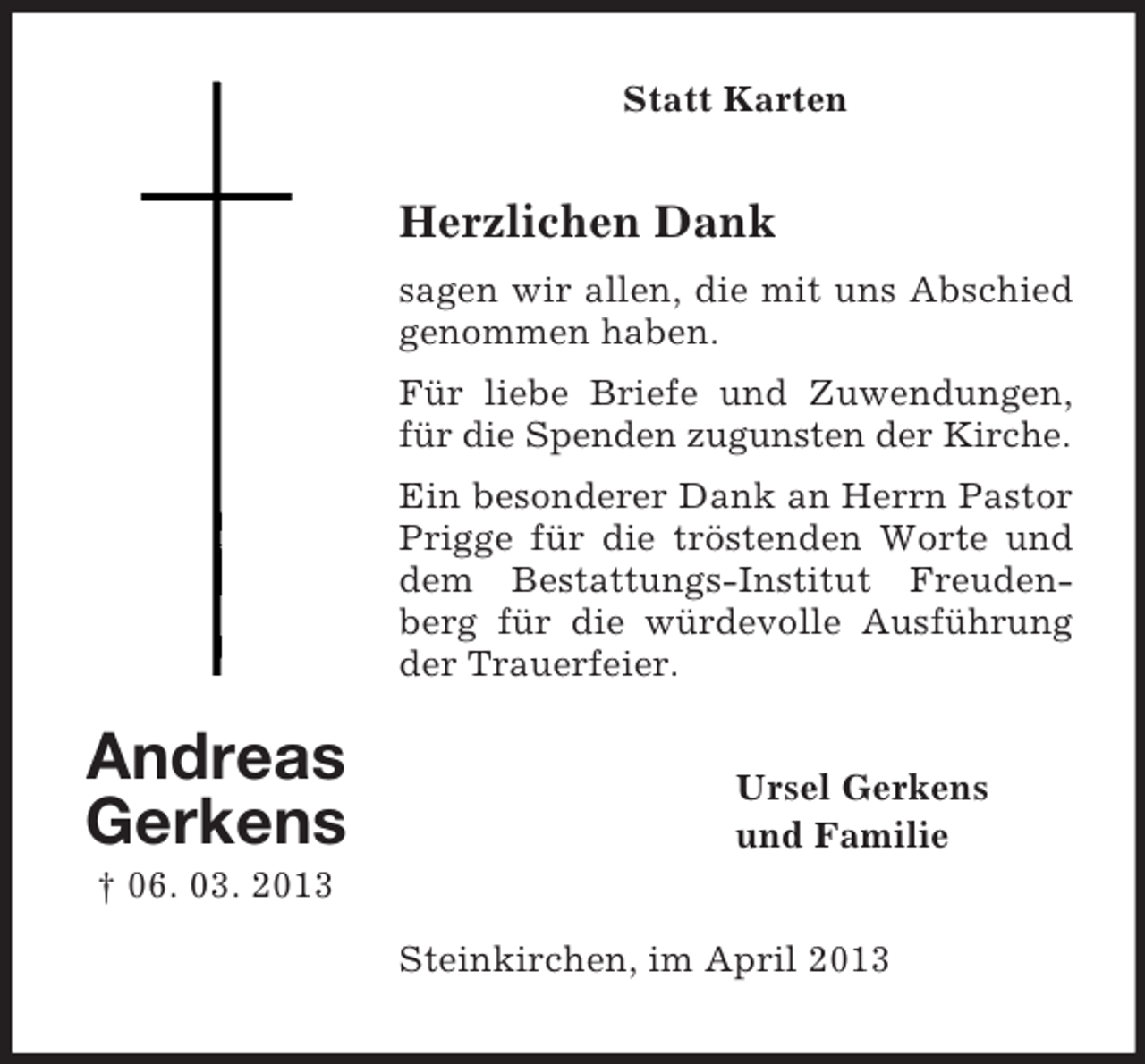 <p>Statt Karten</p><p>Herzlichen Dank<br />sagen wir allen, die mit uns Abschied<br />genommen haben.<br />Für liebe Briefe und Zuwendungen,<br />für die Spenden zugunsten der Kirche.<br />Ein besonderer Dank an Herrn Pastor<br />Prigge für die tröstenden Worte und<br />dem Bestattungs-Institut Freudenberg für die würdevolle Ausführung<br />der Trauerfeier.</p><p>Andreas<br />Gerkens</p><p>Ursel Gerkens<br />und Familie</p><p>† 06. 03. 2013<br />Steinkirchen, im April 2013</p>