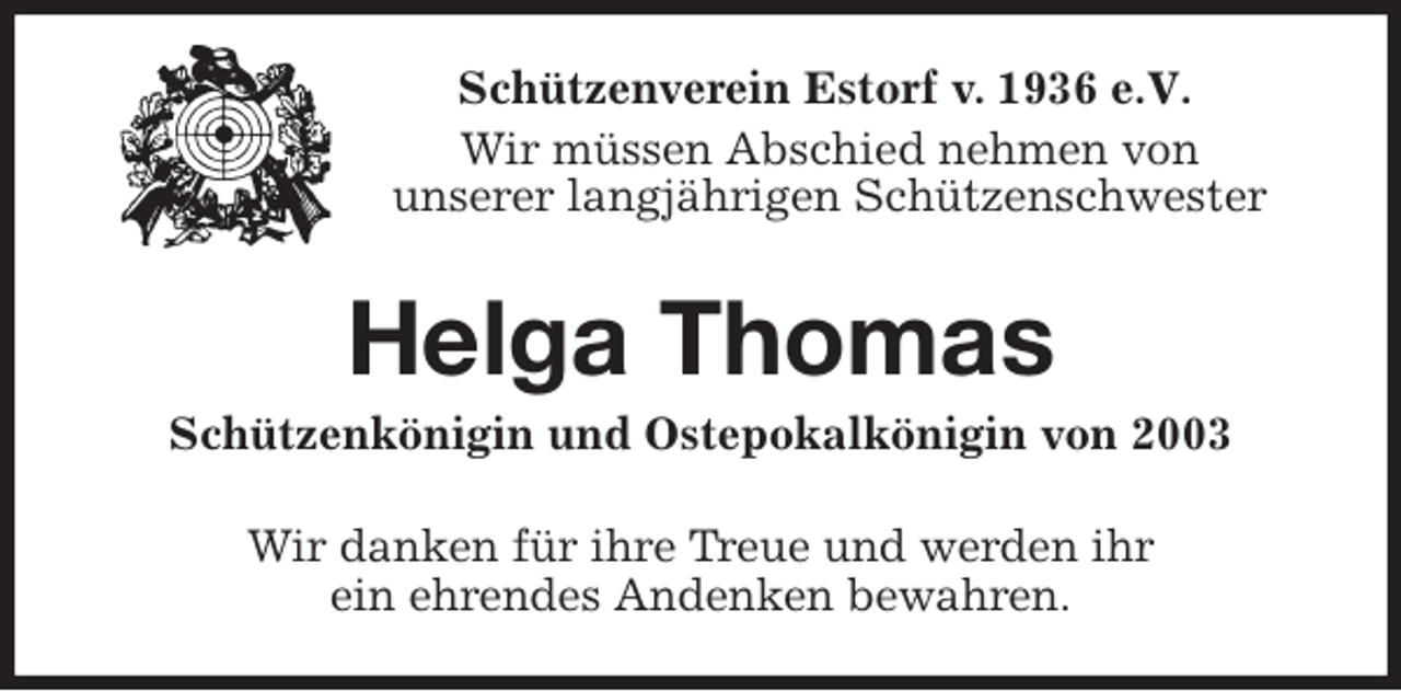 <p>Schützenverein Estorf v. 1936 e.V.</p><p>Wir müssen Abschied nehmen von<br />unserer langjährigen Schützenschwester<br />Helga Thomas<br />Schützenkönigin und Ostepokalkönigin von 2003<br />Wir danken für ihre Treue und werden ihr<br />ein ehrendes Andenken bewahren.</p>