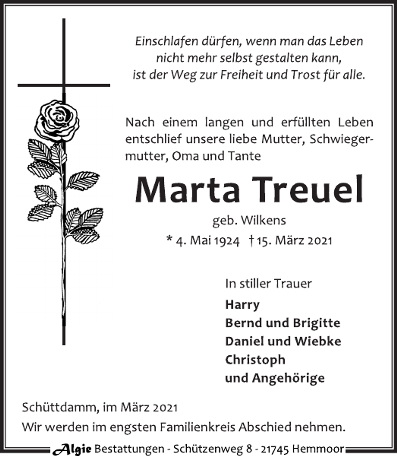 <p>Einschlafen dürfen, wenn man das Leben<br />nicht mehr selbst gestalten kann,<br />ist der Weg zur Freiheit und Trost für alle.<br />Nach einem langen und erfüllten Leben<br />entschlief unsere liebe Mutter, Schwiegermutter,<br />Oma und Tante<br />Marta Treuel<br />geb. Wilkens<br />* 4. Mai 1924 † 15. März 2021<br />In stiller Trauer<br />Harry<br />Bernd und Brigitte<br />Daniel und Wiebke<br />Christoph<br />und Angehörige<br />Schüttdamm, im März 2021<br />Wir werden im engsten Familienkreis Abschied nehmen.<br />Algie Bestattungen ‐ Schü tzenweg 8 ‐ 21745 Hemmoor</p>