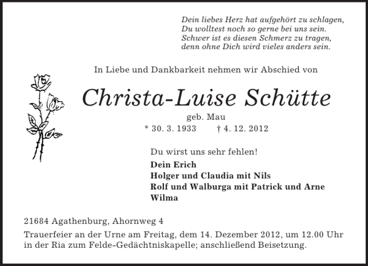 <p>Dein liebes Herz hat aufgehört zu schlagen,<br />Du wolltest noch so gerne bei uns sein.<br />Schwer ist es diesen Schmerz zu tragen,<br />denn ohne Dich wird vieles anders sein.<br />In Liebe und Dankbarkeit nehmen wir Abschied von<br />Christa-Luise Schütte<br />geb. Mau<br />* 30. 3. 1933 † 4. 12. 2012<br />Du wirst uns sehr fehlen!<br />Dein Erich<br />Holger und Claudia mit Nils<br />Rolf und Walburga mit Patrick und Arne<br />Wilma<br />21684 Agathenburg, Ahornweg 4<br />Trauerfeier an der Urne am Freitag, dem 14. Dezember 2012, um 12.00 Uhr in der Ria zum Felde-Gedächtniskapelle; anschließend Beisetzung.</p>