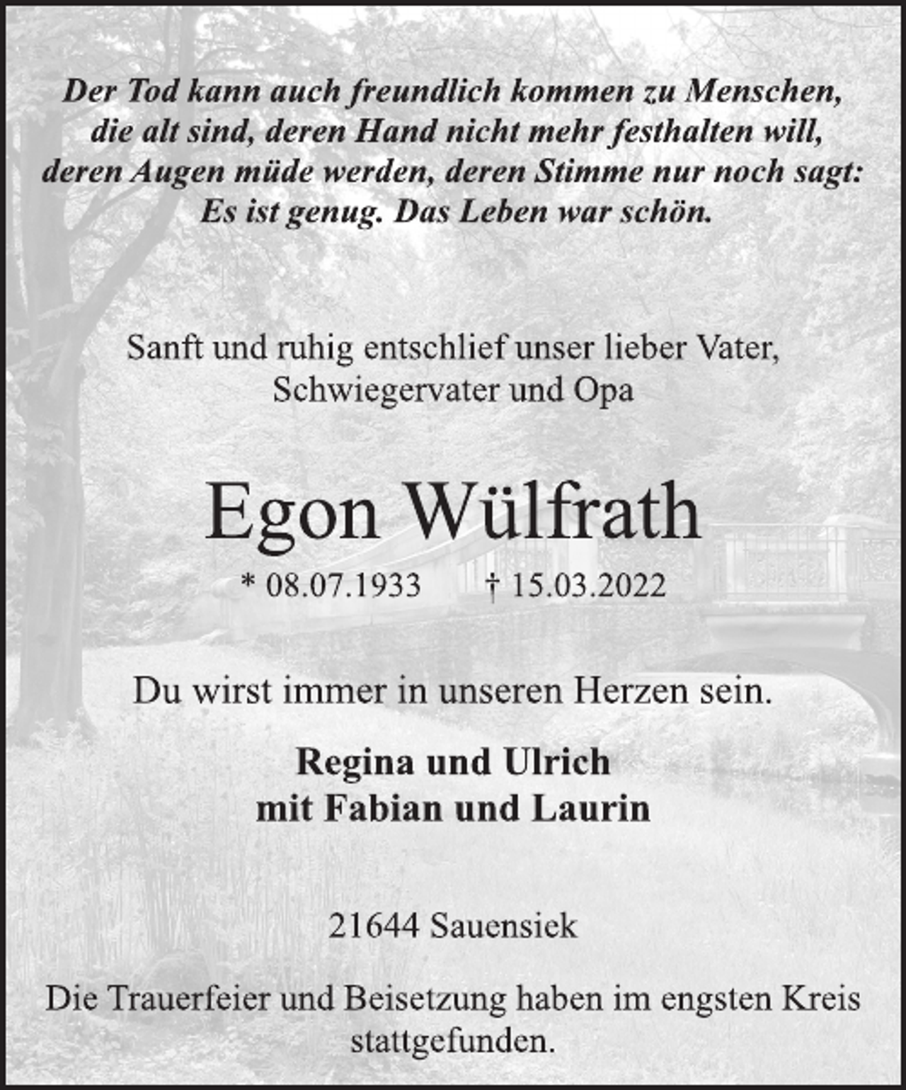<p>Der Tod kann auch freundlich kommen zu Menschen,<br />die alt sind, deren Hand nicht mehr festhalten will,<br />deren Augen müde werden, deren Stimme nur noch sagt:<br />Es ist genug. Das Leben war schön.<br />Sanft und ruhig entschlief unser lieber Vater,<br />Schwiegervater und Opa<br />Egon Wülfrath<br />* 08.07.1933 † 15.03.2022<br />Du wirst immer in unseren Herzen sein.<br />Regina und Ulrich<br />mit Fabian und Laurin<br />21644 Sauensiek<br />Die Trauerfeier und Beisetzung haben im engsten Kreis<br />stattgefunden.</p>