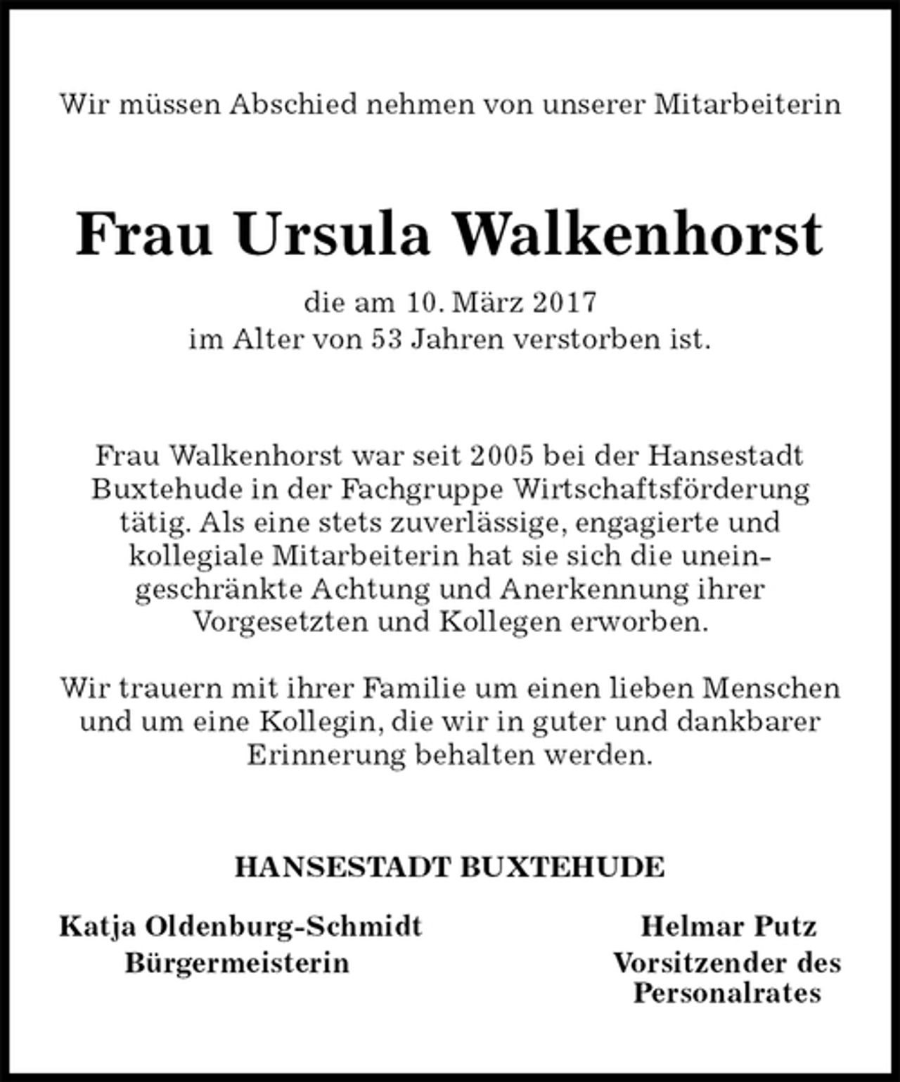 <p>Wir müssen Abschied nehmen von unserer Mitarbeiterin<br />Frau Ursula Walkenhorst<br />die am 10. März 2017<br />im Alter von 53 Jahren verstorben ist.<br />Frau Walkenhorst war seit 2005 bei der Hansestadt Buxtehude in der Fachgruppe Wirtschaftsförderung<br />tätig. Als eine stets zuverlässige, engagierte und<br />kollegiale Mitarbeiterin hat sie sich die unein-<br />geschränkte Achtung und Anerkennung ihrer<br />Vorgesetzten und Kollegen erworben.</p><p>Wir trauern mit ihrer Familie um einen lieben Menschen und um eine Kollegin, die wir in guter und dankbarer Erinnerung behalten werden.<br />HANSESTADT BUXTEHUDE</p><p>Katja Oldenburg-Schmidt Helmar Putz<br />Bürgermeisterin Vorsitzender des<br />Personalrates</p>