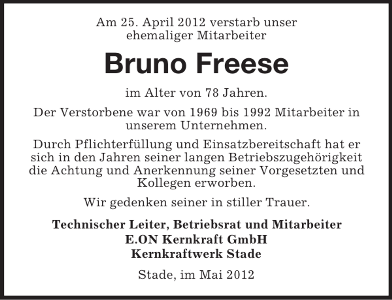 <p>Am 25. April 2012 verstarb unser<br />ehemaliger Mitarbeiter</p><p>Bruno Freese<br />im Alter von 78 Jahren.<br />Der Verstorbene war von 1969 bis 1992 Mitarbeiter in<br />unserem Unternehmen.<br />Durch Pflichterfüllung und Einsatzbereitschaft hat er<br />sich in den Jahren seiner langen Betriebszugehörigkeit<br />die Achtung und Anerkennung seiner Vorgesetzten und<br />Kollegen erworben.<br />Wir gedenken seiner in stiller Trauer.<br />Technischer Leiter, Betriebsrat und Mitarbeiter<br />E.ON Kernkraft GmbH<br />Kernkraftwerk Stade<br />Stade, im Mai 2012</p>