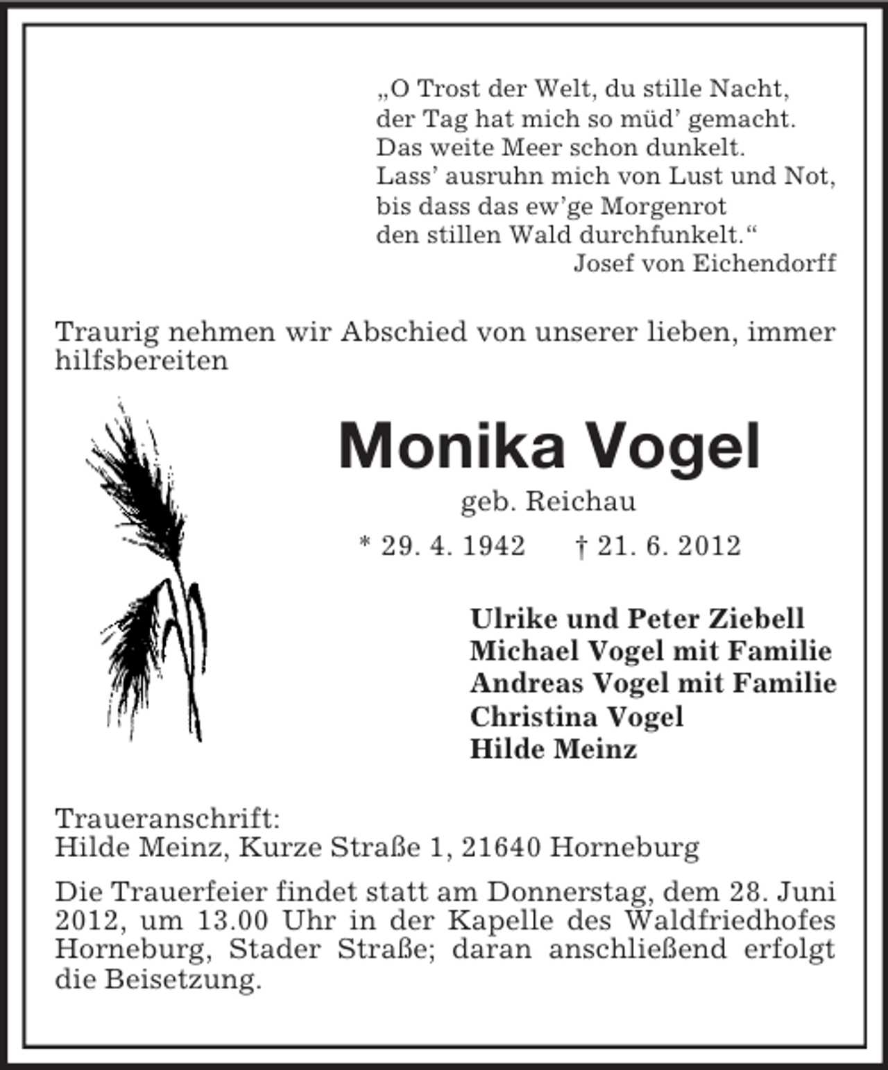 <p>„O Trost der Welt, du stille Nacht,<br />der Tag hat mich so müd’ gemacht.<br />Das weite Meer schon dunkelt.<br />Lass’ ausruhn mich von Lust und Not,<br />bis dass das ew’ge Morgenrot<br />den stillen Wald durchfunkelt.“<br />Josef von Eichendorff</p>
<p>Traurig nehmen wir Abschied von unserer lieben, immer<br />hilfsbereiten</p>
<p>Monika Vogel<br />geb. Reichau<br />* 29. 4. 1942</p>
<p>† 21. 6. 2012</p>
<p>Ulrike und Peter Ziebell<br />Michael Vogel mit Familie<br />Andreas Vogel mit Familie<br />Christina Vogel<br />Hilde Meinz<br />Traueranschrift:<br />Hilde Meinz, Kurze Straße 1, 21640 Horneburg<br />Die Trauerfeier findet statt am Donnerstag, dem 28. Juni<br />2012, um 13.00 Uhr in der Kapelle des Waldfriedhofes<br />Horneburg, Stader Straße; daran anschließend erfolgt<br />die Beisetzung.</p>
