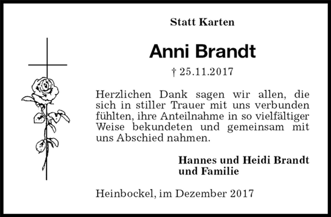 <p>Statt Karten<br />Anni Brandt<br />† 25.11.2017<br />Herzlichen Dank sagen wir allen, die<br />sich in stiller Trauer mit uns verbunden fühlten, ihre Anteilnahme in so vielfältiger Weise bekundeten und gemeinsam mit uns Abschied nahmen.<br />Hannes und Heidi Brandt<br />und Familie<br />Heinbockel, im Dezember 2017</p>