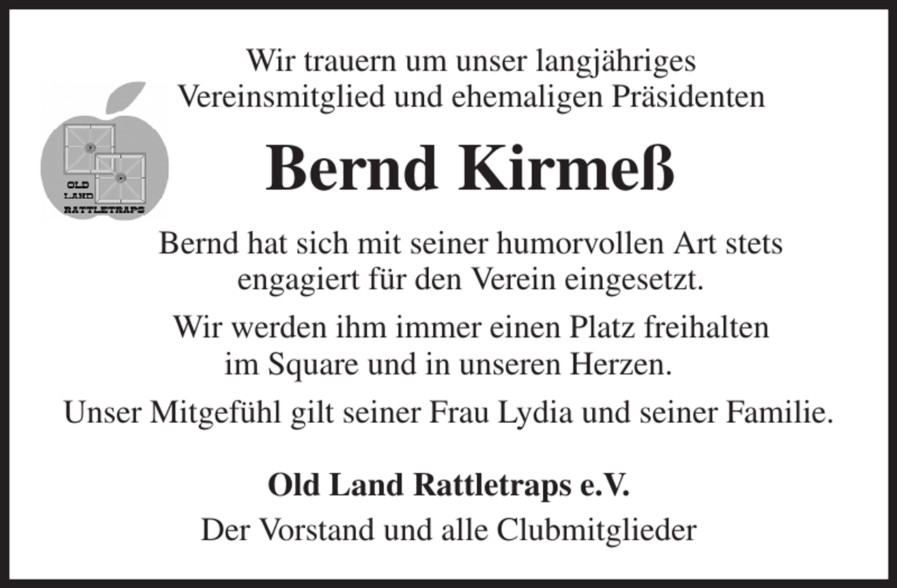 <p>Bernd Kirmeß<br />Bernd hat sich mit seiner humorvollen Art stets<br />engagiert für den Verein eingesetzt.<br />Wir werden ihm immer einen Platz freihalten<br />im Square und in unseren Herzen.<br />Unser Mitgefühl gilt seiner Frau Lydia und seiner Familie.</p><p>Old Land Rattletraps e.V.<br />Der Vorstand und alle Clubmitglieder<br />Wir trauern um unser langjähriges<br />Vereinsmitglied und ehemaligen Präsidenten</p>