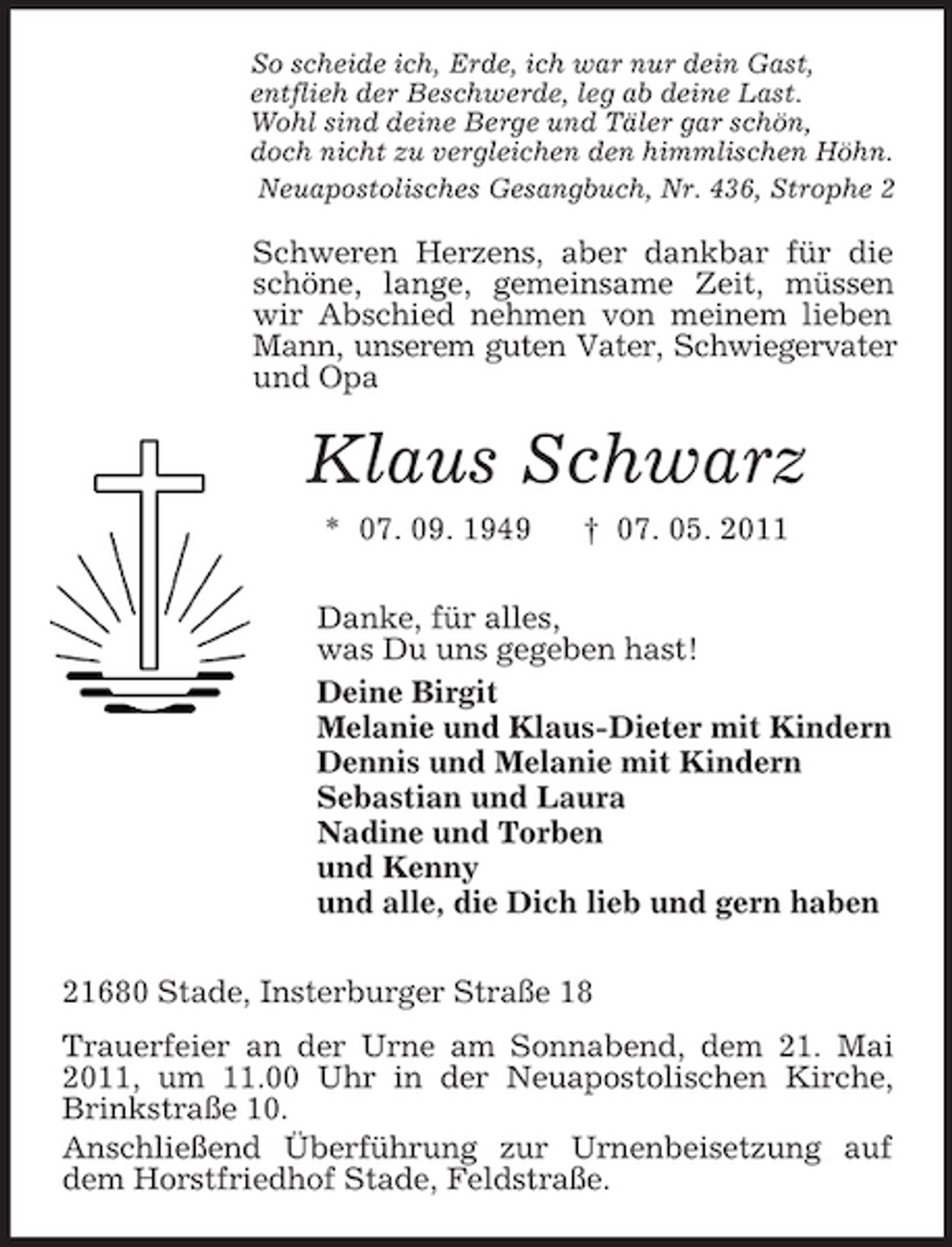 <p>So scheide ich, Erde, ich war nur dein Gast,<br />entflieh der Beschwerde, leg ab deine Last.<br />Wohl sind deine Berge und Täler gar schön,<br />doch nicht zu vergleichen den himmlischen Höhn.<br />Neuapostolisches Gesangbuch, Nr. 436, Strophe 2<br />Schweren Herzens, aber dankbar für die schöne, lange, gemeinsame Zeit, müssen wir Abschied nehmen von meinem lieben Mann, unserem guten Vater, Schwiegervater<br />und Opa<br />Klaus Schwarz<br />* 07. 09. 1949 † 07. 05. 2011<br />Danke, für alles,<br />was Du uns gegeben hast!<br />Deine Birgit<br />Melanie und Klaus-Dieter mit Kindern<br />Dennis und Melanie mit Kindern<br />Sebastian und Laura<br />Nadine und Torben<br />und Kenny<br />und alle, die Dich lieb und gern haben<br />21680 Stade, Insterburger Straße 18<br />Trauerfeier an der Urne am Sonnabend, dem 21. Mai 2011, um 11.00 Uhr in der Neuapostolischen Kirche, Brinkstraße 10.<br />Anschließend Überführung zur Urnenbeisetzung auf dem Horstfriedhof Stade, Feldstraße.</p>