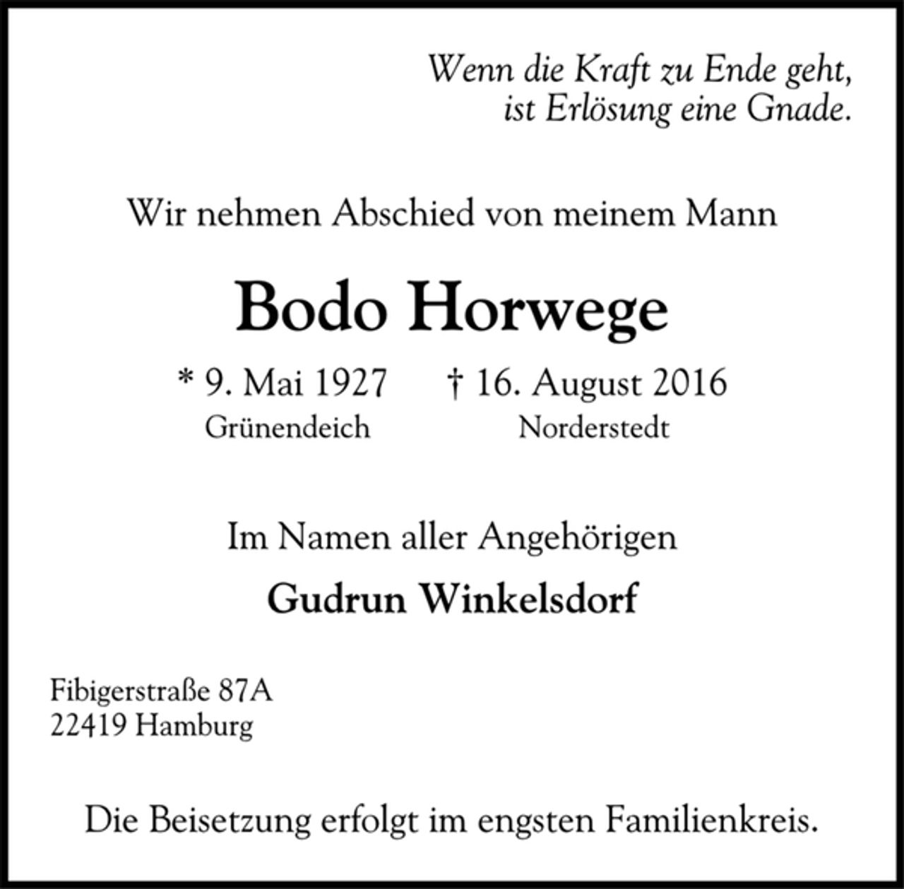 <p>Wenn die Kraft zu Ende geht,<br />ist Erlösung eine Gnade.</p><p>Wir nehmen Abschied von meinem Mann</p><p>Bodo Horwege<br />* 9. Mai 1927 † 16. August 2016<br />Grünendeich Norderstedt</p><p>Im Namen aller Angehörigen<br />Gudrun Winkelsdorf</p><p>Fibigerstraße 87A<br />22419 Hamburg<br />Die Beisetzung erfolgt im engsten Familienkreis.</p>