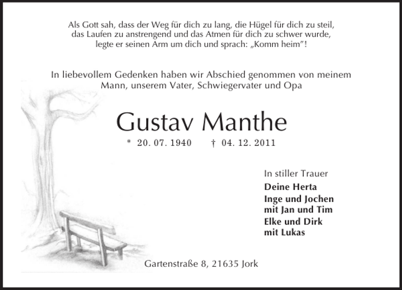 <p>Als Gott sah, dass der Weg für dich zu lang, die Hügel für dich zu steil,<br />das Laufen zu anstrengend und das Atmen für dich zu schwer wurde,<br />legte er seinen Arm um dich und sprach: „Komm heim”!<br />In liebevollem Gedenken haben wir Abschied genommen von meinem<br />Mann, unserem Vater, Schwiegervater und Opa<br />Gustav Manthe<br />* 20. 07. 1940 † 04. 12. 2011<br />In stiller Trauer<br />Deine Herta<br />Inge und Jochen<br />mit Jan und Tim<br />Elke und Dirk<br />mit Lukas<br />Gartenstraße 8, 21635 Jork</p>